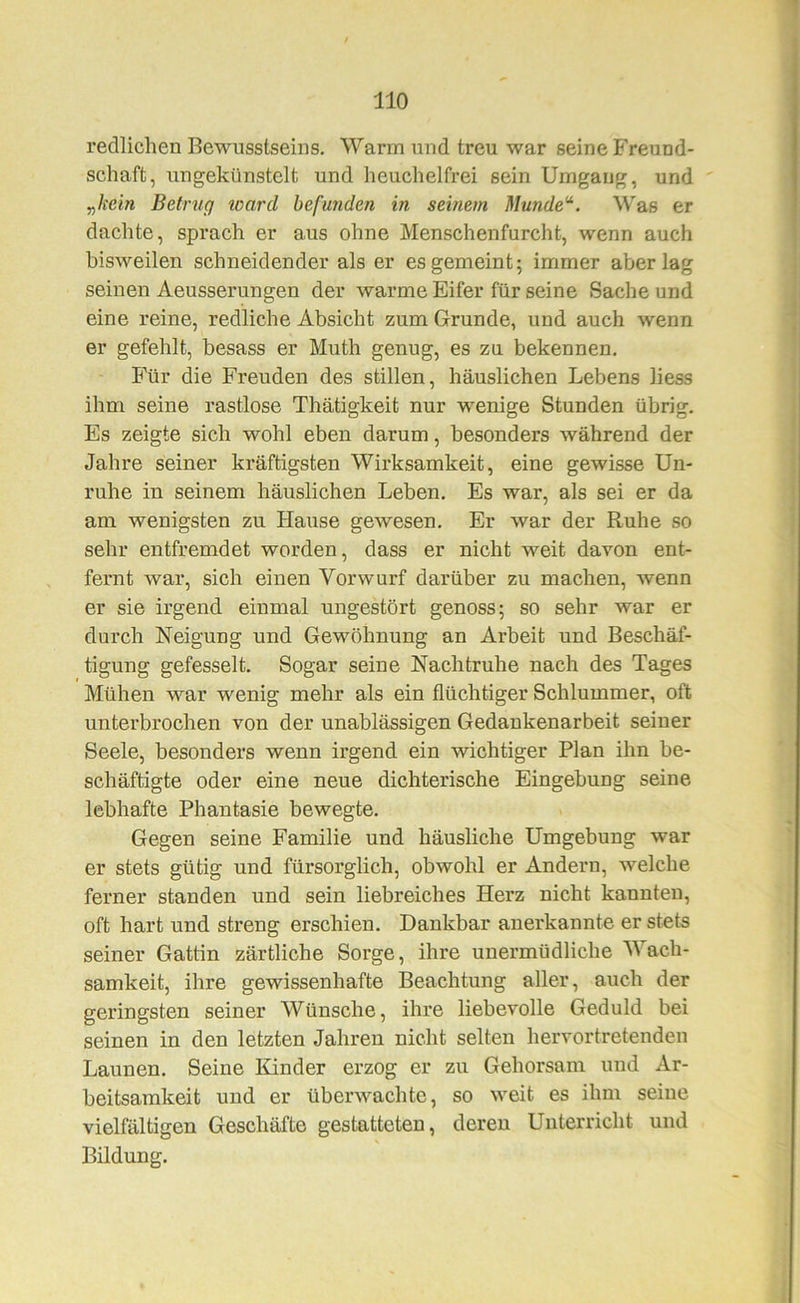 redlichen Bewusstseins. Warm und treu war seine Freund- schaft, ungekünstelt und heuchelfrei sein Umgang, und „/i'cm Betrug ward befunden in seinem Munde^. Was er dachte, sprach er aus ohne Menschenfurcht, wenn auch bisweilen schneidender als er es gemeint; immer aberlag seinen Aeusserungen der warme Eifer für seine Sache und eine reine, redliche Absicht zum Grunde, und auch wenn er gefehlt, besass er Muth genug, es zu bekennen. Für die Freuden des stillen, häuslichen Lebens liess ihm seine rastlose Thätigkeit nur wenige Stunden übrig. Es zeigte sich wohl eben darum, besonders während der Jahre seiner kräftigsten Wirksamkeit, eine gewisse Un- ruhe in seinem häuslichen Leben. Es war, als sei er da am wenigsten zu Hause gewesen. Er war der Ruhe so sehr entfremdet worden, dass er nicht weit davon ent- fernt war, sich einen Vorwurf darüber zu machen, wenn er sie irgend einmal ungestört genoss; so sehr war er durch Neigung und Gewöhnung an Arbeit und Beschäf- tigung gefesselt. Sogar seine Nachtruhe nach des Tages Mühen war wenig mehr als ein flüchtiger Schlummer, oft unterbrochen von der unablässigen Gedankenarbeit seiner Seele, besonders wenn irgend ein wichtiger Plan ihn be- schäftigte oder eine neue dichterische Eingebung seine lebhafte Phantasie bewegte. Gegen seine Familie und häusliche Umgebung war er stets gütig und fürsorglich, obwohl er Andern, welche ferner standen und sein liebreiches Herz nicht kannten, oft hart und streng erschien. Dankbar anerkannte er stets seiner Gattin zärtliche Sorge, ihre unermüdliche Wach- samkeit, ihre gewissenhafte Beachtung aller, auch der geringsten seiner Wünsche, ihre liebevolle Geduld bei seinen in den letzten Jahren nicht selten hervortretenden Launen. Seine Kinder erzog er zu Gehorsam uud Ar- beitsamkeit und er überwachte, so weit es ihm seine vielfältigen Geschäfte gestatteten, deren Unterricht und Bildung.