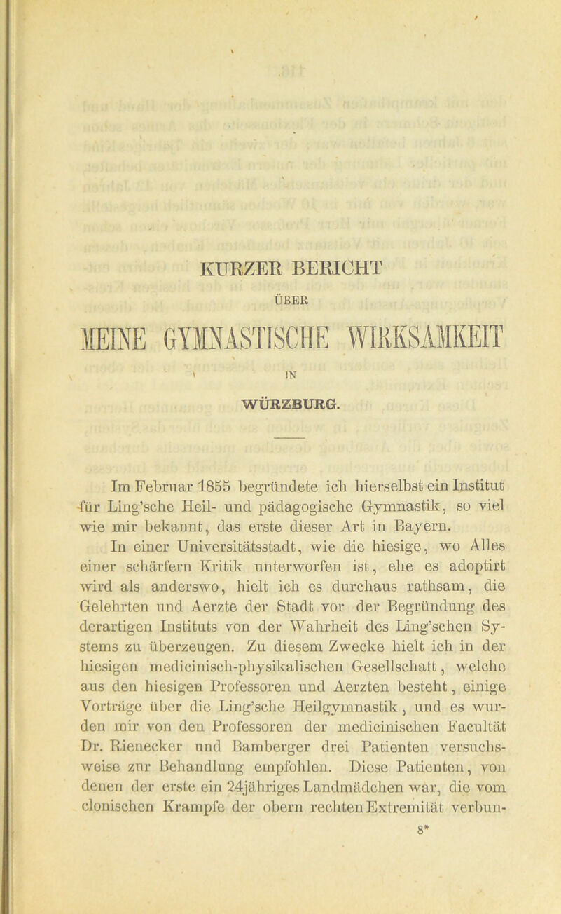 KURZER BERICHT ÜBER \ IN WÜRZBURG. Im Februar 1855 begründete ich liierselbst ein Institut -für Ling’sche Heil- und pädagogische Gymnastik, so viel wie mir bekannt, das erste dieser Art in Bayern. In einer Universitätsstadt, wie die hiesige, wo Alles einer schärfern Kritik unterworfen ist, ehe es adoptirt wird als anderswo, hielt ich es durchaus rathsam, die Gelehrten und Aerzte der Stadt vor der Begründung des derartigen Instituts von der Wahrheit des Ling’schen Sy- stems zu überzeugen. Zu diesem Zwecke hielt ich in der liiesigen medicinisch-physikalischen Gesellschatt, welche aus den hiesigen Professoren und Aerzten besteht, einige Vorträge über die Ling’sche Heilgymnastik, und es wur- den mir von den Professoren der medicinischen Facultät Dr. Rienecker und Bamberger drei Patienten versuchs- weise znr Behandlung empfohlen. Diese Patienten, von denen der erste ein 24jähriges Landmädchen war, die vom clouischen Krampfe der obern rechten Extremität verbuii- 8'