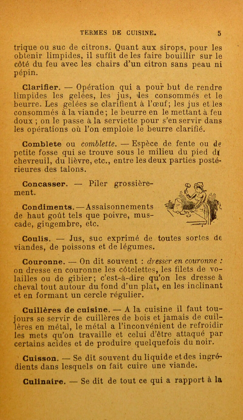 trique ou suc de citrons. Quant aux sirops, pour les obtenir limpides, il suffît de les faire bouillir sur le côté du feu avec les chairs d’un citron sans peau ni pépin. Clarifier. — Opération qui a pour but de rendre limpides les gelées, les jus, les consommés et le beurre. Les gelées se clarifient à l’œuf; les jus et les consommés à la viande ; le beurre en le mettant à feu doux ; on le passe à la serviette pour s’en servir dans les opérations où l’on emploie le beurre clarifié. Comblete ou comblette. — Espèce de fente ou de petite fosse qui se trouve sous le milieu du pied d( chevreuil, du lièvre, etc., entre les deux parties posté- rieures des talons. Concasser. — Piler grossière- ment. Condiments. —Assaisonnements de haut goût tels que poivre, mus- cade, gingembre, etc. Coulis. — Jus, suc exprimé de toutes sortes de viandes, de poissons et de légumes. Couronne. — On dit souvent : dresser en couronne : on dresse en couronne les côtelettes, les filets de vo- lailles ou de gibier; c’est-à-dire qu’on les dresse à cheval tout autour du fond d’un plat, en les inclinant et en formant un cercle régulier. Cuillères de cuisine. — A la cuisine il faut tou- jours se servir de cuillères de bois et jamais de cuil- lères en métal, le métal a l’inconvénient de refroidir les mets qu’on travaille et celui d’être attaqué par certains acides et de produire quelquefois du noir. Cuisson. — Se dit souvent du liquide et des ingré- dients dans lesquels on fait cuire une viande. Culinaire. — Se dit de tout ce qui a rapport à la