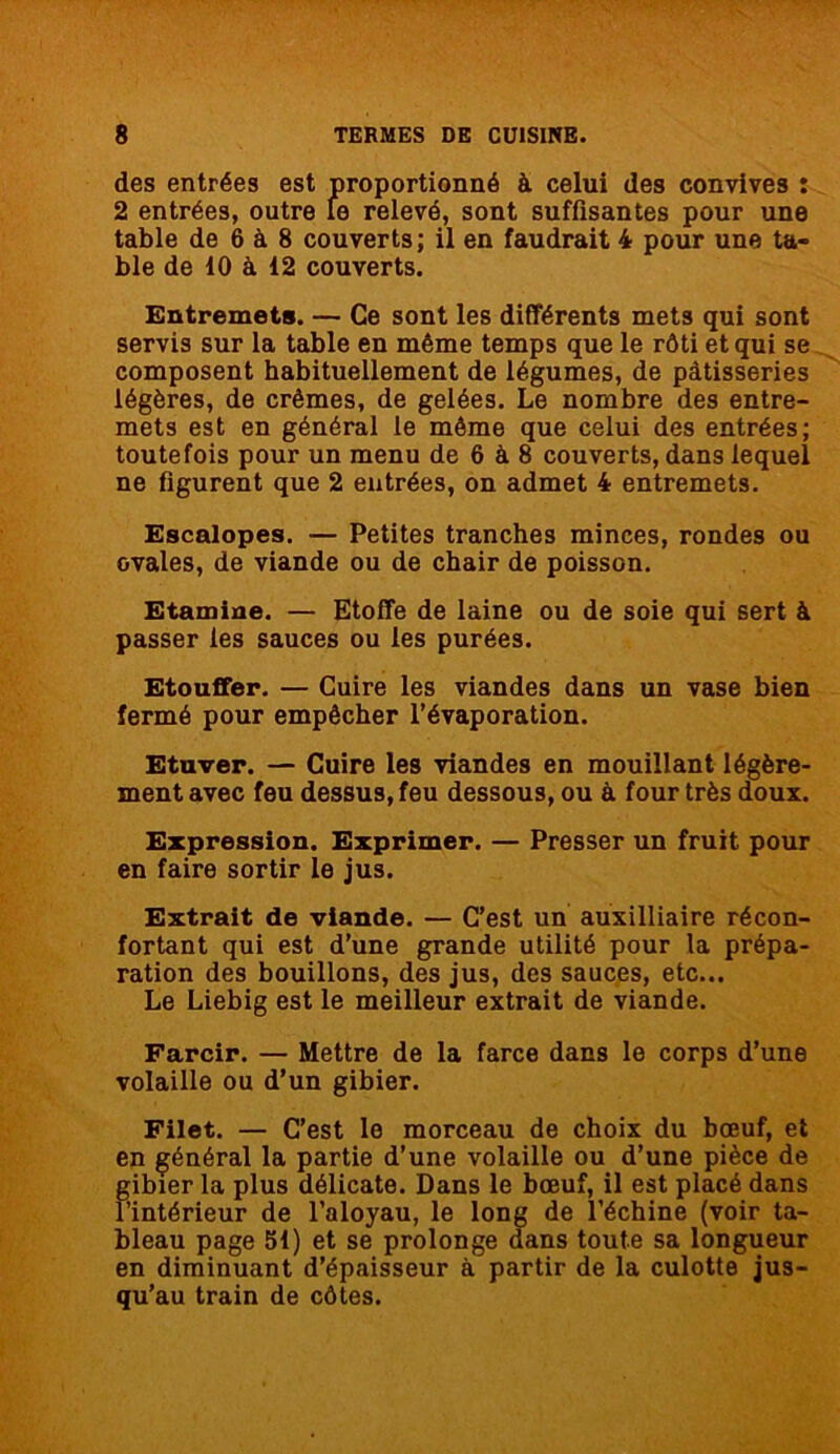 des entrées est proportionné à celui des convives : 2 entrées, outre le relevé, sont suffisantes pour une table de 6 à 8 couverts; il en faudrait 4 pour une ta- ble de 10 à 12 couverts. Entremets. — Ce sont les différents mets qui sont servis sur la table en même temps que le rôti et qui se composent habituellement de légumes, de pâtisseries légères, de crèmes, de gelées. Le nombre des entre- mets est en général le même que celui des entrées; toutefois pour un menu de 6 à 8 couverts, dans lequel ne figurent que 2 entrées, on admet 4 entremets. Escalopes. — Petites tranches minces, rondes ou ovales, de viande ou de chair de poisson. Etamine. — Etoffe de laine ou de soie qui sert à passer les sauces ou les purées. Etouffer. — Cuire les viandes dans un vase bien fermé pour empêcher l’évaporation. Etuver. — Cuire les viandes en mouillant légère- ment avec feu dessus, feu dessous, ou à four très doux. Expression. Exprimer. — Presser un fruit pour en faire sortir le jus. Extrait de viande. — C’est un auxilliaire récon- fortant qui est d’une grande utilité pour la prépa- ration des bouillons, des jus, des sauces, etc... Le Liebig est le meilleur extrait de viande. Farcir. — Mettre de la farce dans le corps d’une volaille ou d’un gibier. Filet. — C’est le morceau de choix du bœuf, et en général la partie d’une volaille ou d’une pièce de gibier la plus délicate. Dans le bœuf, il est placé dans l’intérieur de l’aloyau, le long de l’échine (voir ta- bleau page 51) et se prolonge dans toute sa longueur en diminuant d’épaisseur à partir de la culotte jus- qu’au train de côtes.