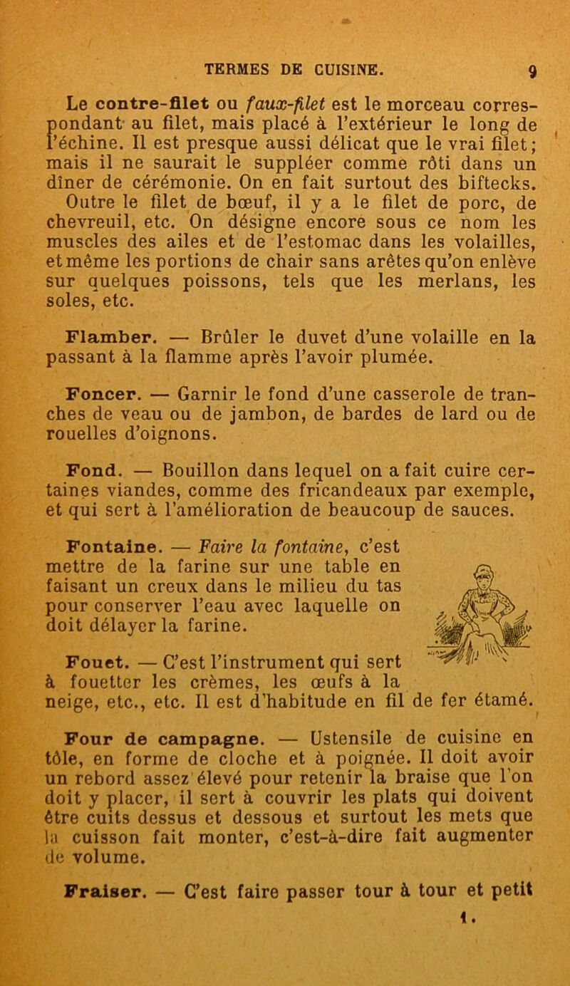 Le contre-filet ou faux-filet est le morceau corres- pondant au filet, mais placé à l’extérieur le long de l’échine. Il est presque aussi délicat que le vrai filet; mais il ne saurait le suppléer comme rôti dans un dîner de cérémonie. On en fait surtout des biftecks. Outre le filet de bœuf, il y a le filet de porc, de chevreuil, etc. On désigne encore sous ce nom les muscles des ailes et de l’estomac dans les volailles, et même les portions de chair sans arêtes qu’on enlève sur quelques poissons, tels que les merlans, les soles, etc. Flamber. — Brûler le duvet d’une volaille en la passant à la flamme après l’avoir plumée. Foncer. — Garnir le fond d’une casserole de tran- ches de veau ou de jambon, de bardes de lard ou de rouelles d’oignons. Fond. — Bouillon dans lequel on a fait cuire cer- taines viandes, comme des fricandeaux par exemple, et qui sert à l’amélioration de beaucoup de sauces. Fontaine. — Faire la fontaine, c’est mettre de la farine sur une table en faisant un creux dans le milieu du tas pour conserver l’eau avec laquelle on doit délayer la farine. Fouet. — C’est l’instrument qui sert à fouetter les crèmes, les œufs à la neige, etc., etc. Il est d’habitude en fil de fer étamé. Four de campagne. — Ustensile de cuisine en tôle, en forme de cloche et à poignée. Il doit avoir un rebord assez élevé pour retenir la braise que l'on doit y placer, il sert à couvrir les plats qui doivent être cuits dessus et dessous et surtout les mets que la cuisson fait monter, c’est-à-dire fait augmenter de volume. Fraiser. — C’est faire passer tour à tour et petit i.