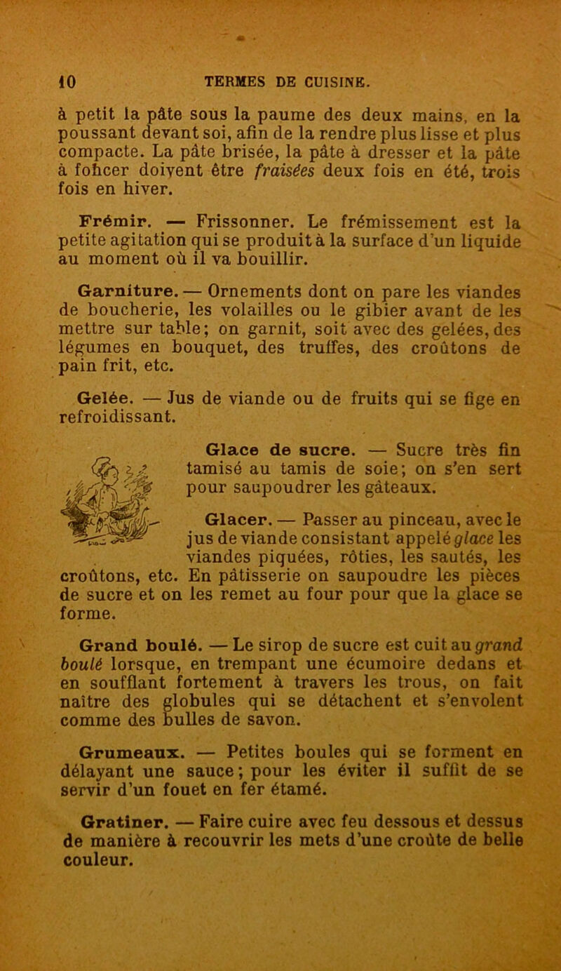 à petit la pâte sous la paume des deux mains, en la poussant devant soi, afin de la rendre plus lisse et plus compacte. La pâte brisée, la pâte à dresser et la pâte à fohcer doivent être fraisées deux fois en été, trois fois en hiver. Frémir. — Frissonner. Le frémissement est la petite agitation qui se produit à la surface d’un liquide au moment où il va bouillir. Garniture. — Ornements dont on pare les viandes de boucherie, les volailles ou le gibier avant de les mettre sur table; on garnit, soit avec des gelées,des légumes en bouquet, des truffes, des croûtons de pain frit, etc. Gelée. — Jus de viande ou de fruits qui se fige en refroidissant. Glace de sucre. — Sucre très fin tamisé au tamis de soie; on s’en sert pour saupoudrer les gâteaux. Glacer. — Passer au pinceau, avec le jus de viande consistant appelé glace les viandes piquées, rôties, les sautés, les croûtons, etc. En pâtisserie on saupoudre les pièces de sucre et on les remet au four pour que la glace se forme. Grand boulé. — Le sirop de sucre est cuit au grand boulé lorsque, en trempant une écumoire dedans et en soufflant fortement à travers les trous, on fait naître des globules qui se détachent et s’envolent comme des bulles de savon. Grumeaux. — Petites boules qui se forment en délayant une sauce; pour les éviter il suffit de se servir d’un fouet en fer étamé. Gratiner. — Faire cuire avec feu dessous et dessus de manière à recouvrir les mets d’une croûte de belle couleur.