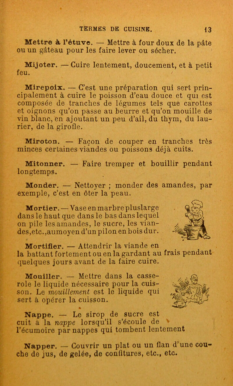 Mettre à l’étuve. — Mettre à four doux de la pâte ou un gâteau pour les faire lever ou sécher. Mijoter. —Cuire lentement, doucement, et à petit feu. ' Mirepoix. — C’est une préparation qui sert prin- cipalement à cuire le poisson d’eau douce et qui est composée de tranches de légumes tels que carottes et oignons qu’on passe au beurre et qu’on mouille de vin blanc, en ajoutant un peu d’ail, du thym, du lau- rier, de la girofle. Miroton. — Façon de couper en tranches très minces certaines viandes ou poissons déjà cuits. Mitonner. — Faire tremper et bouillir pendant longtemps. Monder. — Nettoyer ; monder des amandes, par exemple, c’est en ôter la peau. Mortier. — Vase en marbre pluslarge dans le haut que dans le bas dans lequel on pile les amandes, le sucre, les vian- des,etc.,aumoyen d'un pilon en bois dur. Mortifier. — Attendrir la viande en la battant fortement ou en la gardant au frais pendant quelques jours avant de la faire cuire. Mouiller. — Mettre dans la casse- role le liquide nécessaire pour la cuis- son. Le mouillement est le liquide qui sert à opérer la cuisson. Nappe. — Le sirop de sucre est cuit à la nappe lorsqu’il s’écoule de l’écumoire par nappes qui tombent lentement Napper. — Couvrir un plat ou un flan d’une cou- che de jus, de gelée, de confitures, etc., etc.