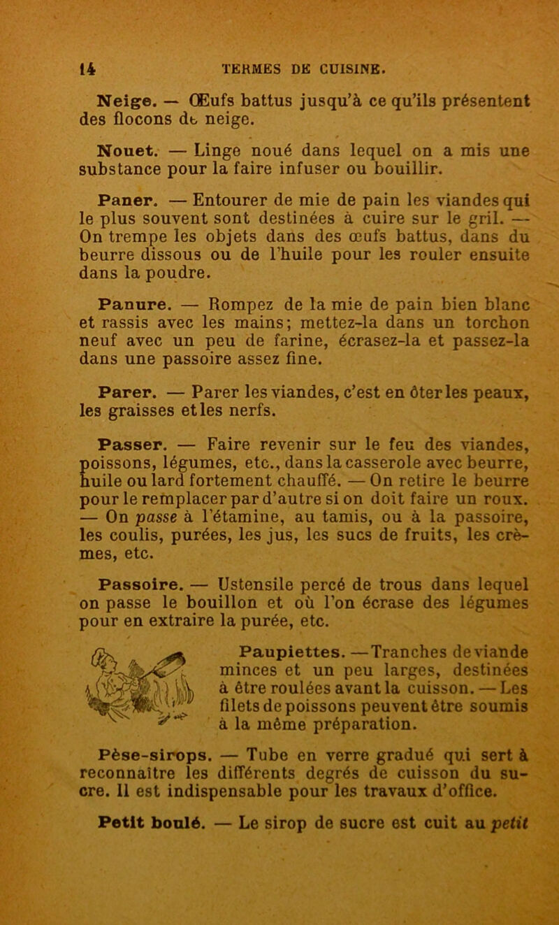 Neige. — Œufs battus jusqu’à ce qu’ils présentent des flocons dt, neige. Nouet. — Linge noué dans lequel on a mis une substance pour la faire infuser ou bouillir. Paner. — Entourer de mie de pain les viandes qui le plus souvent sont destinées à cuire sur le gril. — On trempe les objets dans des œufs battus, dans du beurre dissous ou de l’huile pour les rouler ensuite dans la poudre. Panure. — Rompez de la mie de pain bien blanc et rassis avec les mains; mettez-la dans un torchon neuf avec un peu de farine, écrasez-la et passez-la dans une passoire assez fine. Parer. — Parer les viandes, c’est en ôter les peaux, les graisses et les nerfs. Passer. — Faire revenir sur le feu des viandes, Eoissons, légumes, etc., dans la casserole avec beurre, uile ou lard fortement chauffé. — On retire le beurre pour le remplacer par d’autre si on doit faire un roux. — On passe à l’étamine, au tamis, ou à la passoire, les coulis, purées, les jus, les sucs de fruits, les crè- mes, etc. Passoire. — Ustensile percé de trous dans lequel on passe le bouillon et où l’on écrase des légumes pour en extraire la purée, etc. Paupiettes. —Tranches de viande minces et un peu larges, destinées à être roulées avant la cuisson. — Les filets de poissons peuvent être soumis à la même préparation. Pèse-sirops. — Tube en verre gradué qui sert à reconnaître les différents degrés de cuisson du su- cre. 11 est indispensable pour les travaux d’office. Petit boulé. — Le sirop de sucre est cuit au petit