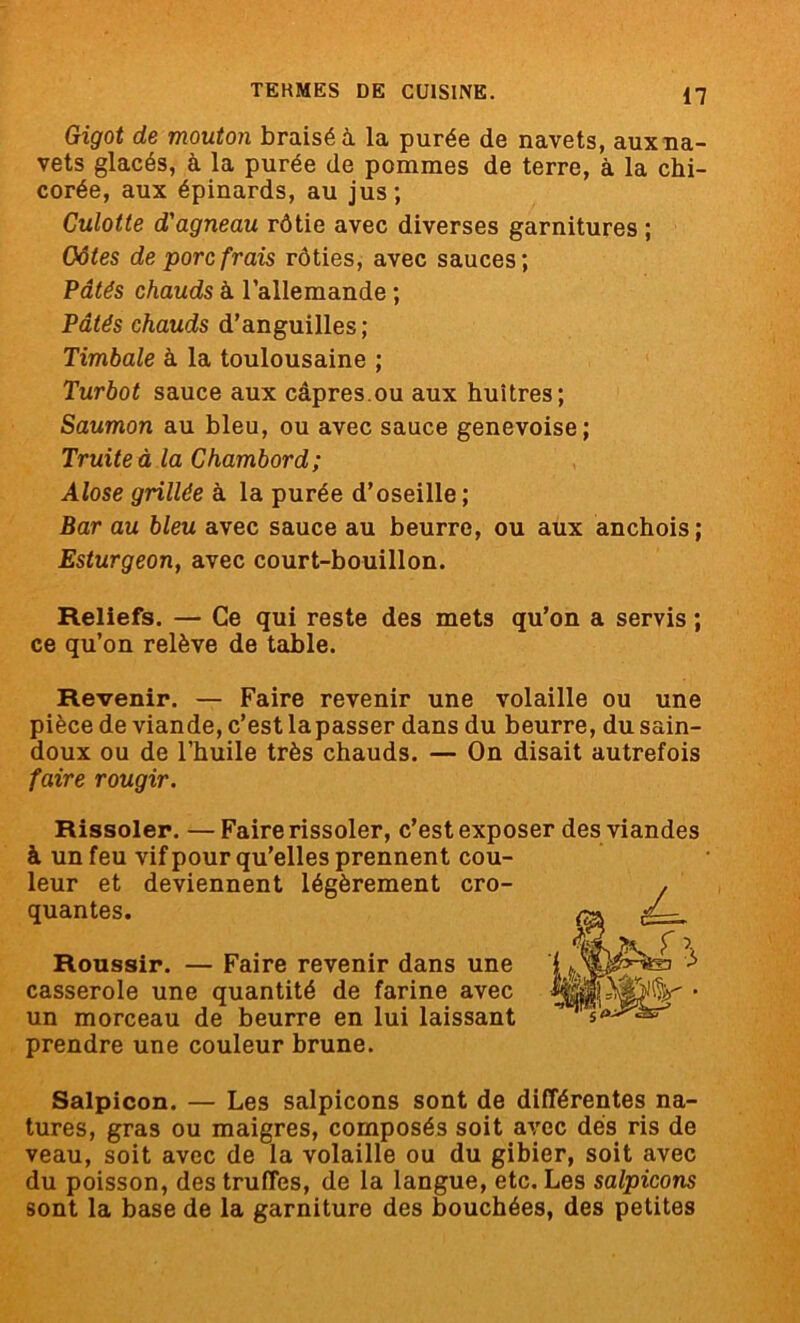 Gigot de mouton braisé à la purée de navets, aux na- vets glacés, à la purée de pommes de terre, à la chi- corée, aux épinards, au jus; Culotte d'agneau rôtie avec diverses garnitures ; Côtes de porc frais rôties, avec sauces; Pâtés chauds à l’allemande ; Pâtés chauds d’anguilles ; Timbale à la toulousaine ; Turbot sauce aux câpres.ou aux huîtres; Saumon au bleu, ou avec sauce genevoise; Truite à la Chambord; Alose grillée à la purée d’oseille ; Bar au bleu avec sauce au beurre, ou aux anchois; Esturgeon, avec court-bouillon. Reliefs. — Ce qui reste des mets qu’on a servis ; ce qu’on relève de table. Revenir. — Faire revenir une volaille ou une pièce de viande, c’est lapasser dans du beurre, du sain- doux ou de l’huile très chauds. — On disait autrefois faire rougir. Rissoler. —Faire rissoler, c’est exposer des viandes à un feu vif pour qu’elles prennent cou- leur et deviennent légèrement cro- quantes. Roussir. — Faire revenir dans une casserole une quantité de farine avec un morceau de beurre en lui laissant prendre une couleur brune. Salpicon. — Les salpicons sont de différentes na- tures, gras ou maigres, composés soit avec dés ris de veau, soit avec de la volaille ou du gibier, soit avec du poisson, des truffes, de la langue, etc. Les salpicons sont la base de la garniture des bouchées, des petites