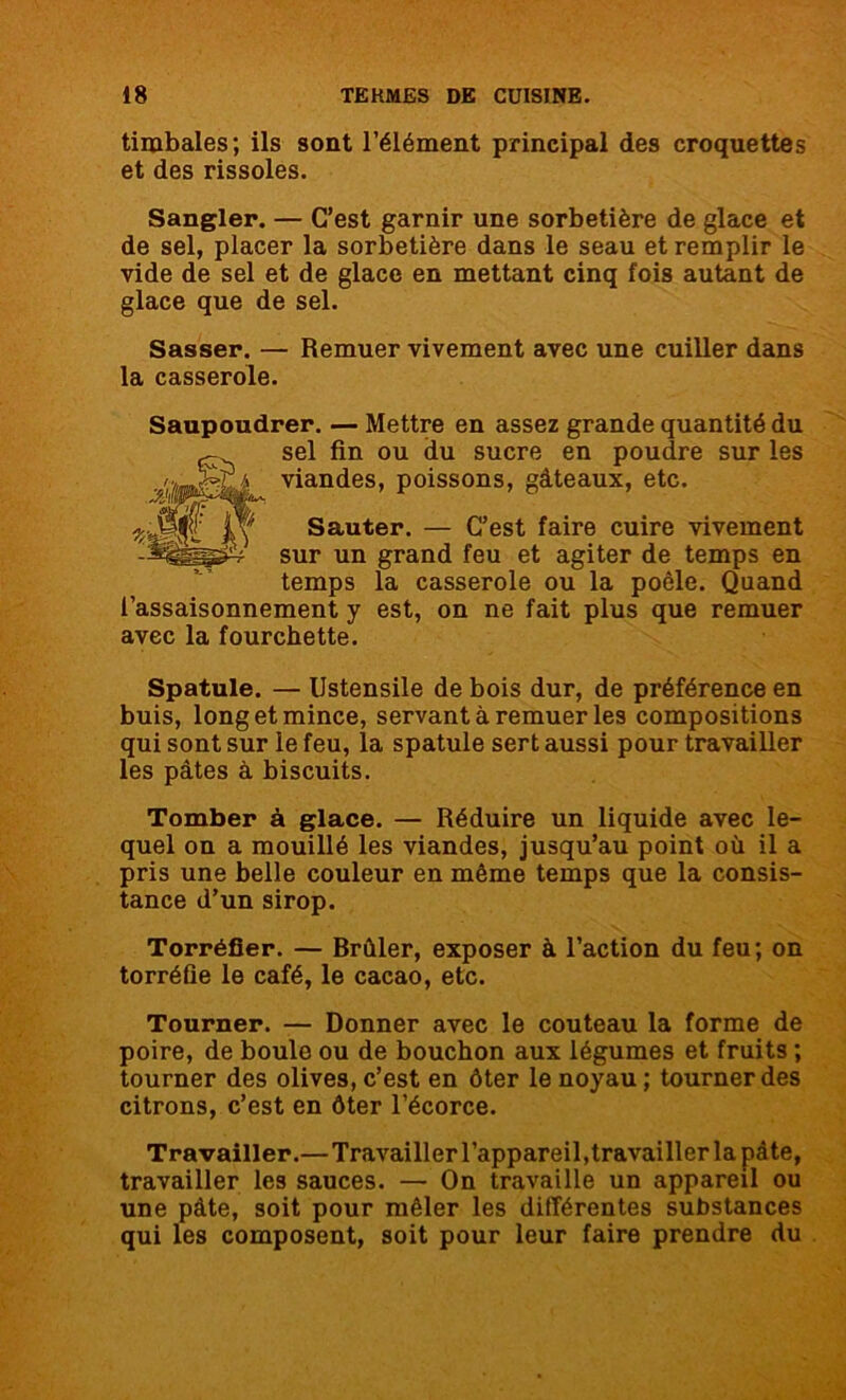 timbales; ils sont l’élément principal des croquettes et des rissoles. Sangler. — C’est garnir une sorbetière de glace et de sel, placer la sorbetière dans le seau et remplir le vide de sel et de glace en mettant cinq fois autant de glace que de sel. Sasser. — la casserole. Remuer vivement avec une cuiller dans Saupoudrer. — Mettre en assez grande quantité du sel fin ou du sucre en poudre sur les viandes, poissons, gâteaux, etc. Sauter. — C’est faire cuire vivement sur un grand feu et agiter de temps en temps la casserole ou la poêle. Quand l’assaisonnement y est, on ne fait plus que remuer avec la fourchette. Spatule. — Ustensile de bois dur, de préférence en buis, long et mince, servant à remuer les compositions qui sont sur le feu, la spatule sert aussi pour travailler les pâtes à biscuits. Tomber à glace. — Réduire un liquide avec le- quel on a mouillé les viandes, jusqu’au point où il a pris une belle couleur en même temps que la consis- tance d’un sirop. Torréfier. — Brûler, exposer à l’action du feu; on torréfie le café, le cacao, etc. Tourner. — Donner avec le couteau la forme de poire, de boule ou de bouchon aux légumes et fruits ; tourner des olives, c’est en ôter le noyau ; tourner des citrons, c’est en ôter l’écorce. Travailler.—Travailler l’appareil, travailler la pâte, travailler les sauces. — On travaille un appareil ou une pâte, soit pour mêler les différentes substances qui les composent, soit pour leur faire prendre du