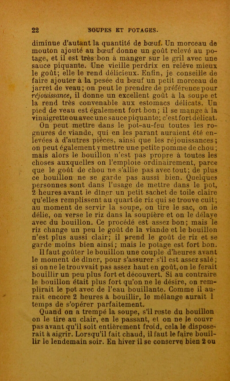 diminue d’autant la quantité de bœuf. Un morceau de mouton ajouté au bœuf donne un goût relevé au po- tage, et il est très bon à manger sur le gril avec une sauce piquante. Une vieille perdrix en relève mieux le goût; elle le rend délicieux. Enfin, je conseille de faire ajouter à la pesée du bœuf un petit morceau de jarret de veau; on peut le prendre de préférence pour réjouissance, il donne un excellent goût à la soupe et la rend très convenable aux estomacs délicats. Un pied de veau est également fort bon ; il se mange à la vinaigrette ou avec une sauce piquante; c’est fort délicat. On peut mettre dans le pot-au-feu toutes les ro- gnures de viande, qui en les parant auraient été en- levées à d’autres pièces, ainsi que les réjouissances; on peut également y mettre une petite pomme de chou ; mais alors le bouillon n’est pas propre à toutes les choses auxquelles on l’emploie ordinairement, parce que le goût de chou ne s’allie pas avec tout; de plus ce bouillon ne se garde pas aussi bien. Quelques personnes sont dans l’usage de mettre dans le pot, 2 heures avant le dîner un petit sachet de toile claire qu’elles remplissent au quart de riz qui se trouve cuit; au moment de servir la soupe, on tire le sac, on le délie, on verse le riz dans la soupière et on le délaye avec du bouillon. Ce procédé est assez bon; mais le riz change un peu le goût de la viande et le bouillon n’est plus aussi clair; il prend le goût de riz et se garde moins bien ainsi; mais le potage est fort bon. Il faut goûter le bouillon une couple d’heures avant le moment de dîner, pour s’assurer s’il est assez salé ; si on ne le trouvvait pas assez haut en goût, on le ferait bouillir un peu plus fort et découvert. Si au contraire le bouillon était plus fort qu’on ne le désire, on rem- plirait le pot avec de l’eau bouillante. Comme il au- rait encore 2 heures à bouillir, le mélange aurait 1 temps de s’opérer parfaitement. Quand on a trempé la soupe, s’il reste du bouillon on le tire au clair, en le passant, et on ne le couvr pas avant qu’il soit entièrement froid, cela le dispose- rait à aigrir. Lorsqu’il fait chaud, il faut le faire bouil- lir le lendemain soir. En hiver il se conserve bien 2 ou