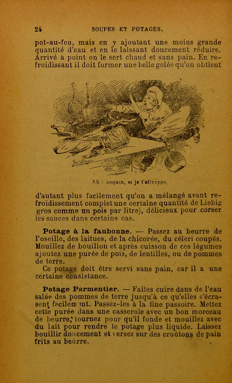 pot-au-feu, mais en y ajoutant une moins grande quantité d’eau et en le laissant doucement réduire. Arrivé à point on le sert chaud et sans pain. En re- froidissant il doit former une belle gelée qu’on obtient .Mi : coquin, si je t’attrpppe. d’autant plus facilement qu’on a mélangé avant re- froidissement complet une certaine quantité de Liebig gros comme un pois par litre), délicieux pour corser les sauces dans certains cas. Potage à la faubonne. — Passez au beurre de l’oseille, des laitues, de la chicorée, du céleri coupés. Mouillez de bouillon et après cuisson de ces légumes ajoutez une purée de pois, de lentilles, ou de pommes de terre. Ce potage doit être servi sans pain, car il a une certaine consistance. Potage Parmentier. — Faites cuire dans de l’eau salée des pommes de terre jusqu’à ce qu’elles s’écra- sent facilem mt. Passez-les à la fine passoire. Mettez cette purée dans une casserole avec un bon morceau de beurre,'tournez pour qu’il fonde et mouillez avec du lait pour rendre le potage plus liquide. Laissez bouillir doucement et versez sur des croûtons de pain frits au beurre.