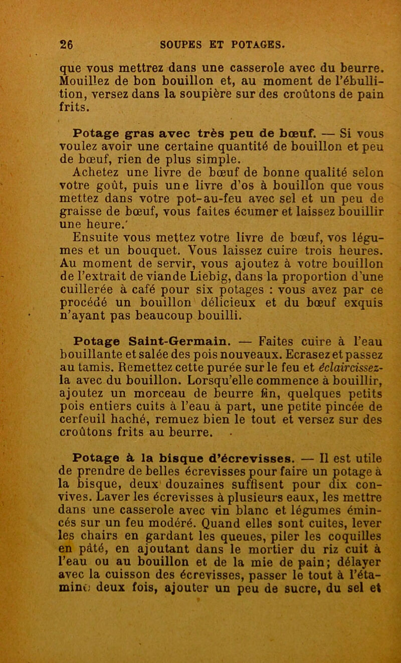 que vous mettrez dans une casserole avec du beurre. Mouillez de bon bouillon et, au moment de l’ébulli- tion, versez dans la soupière sur des croûtons de pain frits. Potage gras avec très peu de bœuf. — Si vous voulez avoir une certaine quantité de bouillon et peu de bœuf, rien de plus simple. Achetez une livre de bœuf de bonne qualité selon votre goût, puis une livre d’os à bouillon que vous mettez dans votre pot-au-feu avec sel et un peu de graisse de bœuf, vous faites écumer et laissez bouillir une heure.' Ensuite vous mettez votre livre de bœuf, vos légu- mes et un bouquet. Vous laissez cuire trois heures. Au moment de servir, vous ajoutez à votre bouillon de l’extrait de viande Liebig, dans la proportion d’une cuillerée à café pour six potages : vous avez par ce procédé un bouillon délicieux et du bœuf exquis n’ayant pas beaucoup bouilli. Potage Saint-Germain. — Faites cuire à l’eau bouillante et salée des pois nouveaux. Ecrasez et passez au tamis. Remettez cette purée sur le feu et éclaircissez- la avec du bouillon. Lorsqu’elle commence à bouillir, ajoutez un morceau de beurre fin, quelques petits pois entiers cuits à l’eau à part, une petite pincée de cerfeuil haché, remuez bien le tout et versez sur des croûtons frits au beurre. Potage à la bisque d’écrevisses. — Il est utile de prendre de belles écrevisses pour faire un potage à la bisque, deux douzaines suffisent pour dix con- vives. Laveries écrevisses à plusieurs eaux, les mettre dans une casserole avec vin blanc et légumes émin- cés sur un feu modéré. Quand elles sont cuites, lever les chairs en gardant les queues, piler les coquilles en pâté, en ajoutant dans le mortier du riz cuit à l’eau ou au bouillon et de la mie de pain; délayer avec la cuisson des écrevisses, passer le tout à l’éta- minc; deux fois, ajouter un peu de sucre, du sel et