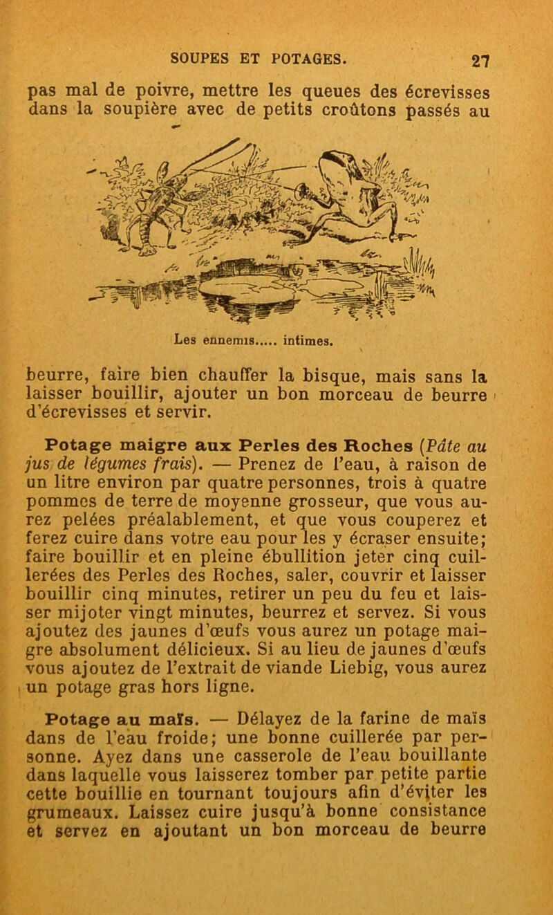 pas mal de poivre, mettre les queues des écrevisses dans la soupière avec de petits croûtons passés au Les ennemis intimes. beurre, faire bien chauffer la bisque, mais sans la laisser bouillir, ajouter un bon morceau de beurre i d’écrevisses et servir. Potage maigre aux Perles des Roches (Pâte au jus de légumes frais). — Prenez de l’eau, à raison de un litre environ par quatre personnes, trois à quatre pommes de terre de moyenne grosseur, que vous au- rez pelées préalablement, et que vous couperez et ferez cuire dans votre eau pour les y écraser ensuite; faire bouillir et en pleine ébullition jeter cinq cuil- lerées des Perles des Roches, saler, couvrir et laisser bouillir cinq minutes, retirer un peu du feu et lais- ser mijoter vingt minutes, beurrez et servez. Si vous ajoutez des jaunes d’œufs vous aurez un potage mai- gre absolument délicieux. Si au lieu de jaunes d’œufs vous ajoutez de l’extrait de viande Liebig, vous aurez un potage gras hors ligne. Potage au maïs. — Délayez de la farine de maïs dans de l’eau froide; une bonne cuillerée par per- sonne. Ayez dans une casserole de l’eau bouillante dans laquelle vous laisserez tomber par petite partie cette bouillie en tournant toujours afin d’éviter les grumeaux. Laissez cuire jusqu’à bonne consistance et servez en ajoutant un bon morceau de beurre