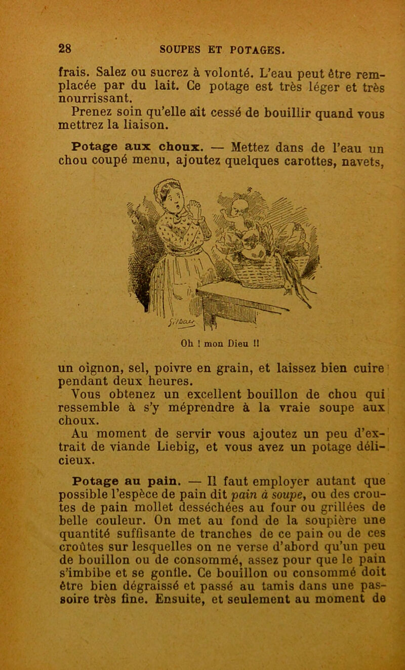 frais. Salez ou sucrez à volonté. L’eau peut être rem- placée par du lait. Ce potage est très léger et très nourrissant. Prenez soin qu’elle ait cessé de bouillir quand vous mettrez la liaison. Potage aux choux. — Mettez dans de l’eau un chou coupé menu, ajoutez quelques carottes, navets, Oh ! mon Dieu !I un oignon, sel, poivre en grain, et laissez bien cuire pendant deux heures. Vous obtenez un excellent bouillon de chou qui ressemble à s’y méprendre à la vraie soupe aux choux. Au moment de servir vous ajoutez un peu d’ex- trait de viande Liebig, et vous avez un potage déli- cieux. Potage au pain. — Il faut employer autant que possible l’espèce de pain dit pain à soupe, ou des croû- tes de pain mollet desséchées au four ou grillées de belle couleur. On met au fond de la soupière une quantité suffisante de tranches de ce pain ou de ces croûtes sur lesquelles on ne verse d’abord qu’un peu de bouillon ou de consommé, assez pour que le pain s’imbibe et se gonfle. Ce bouillon ou consommé doit être bien dégraissé et passé au tamis dans une pas- soire très fine. Ensuite, et seulement au moment de