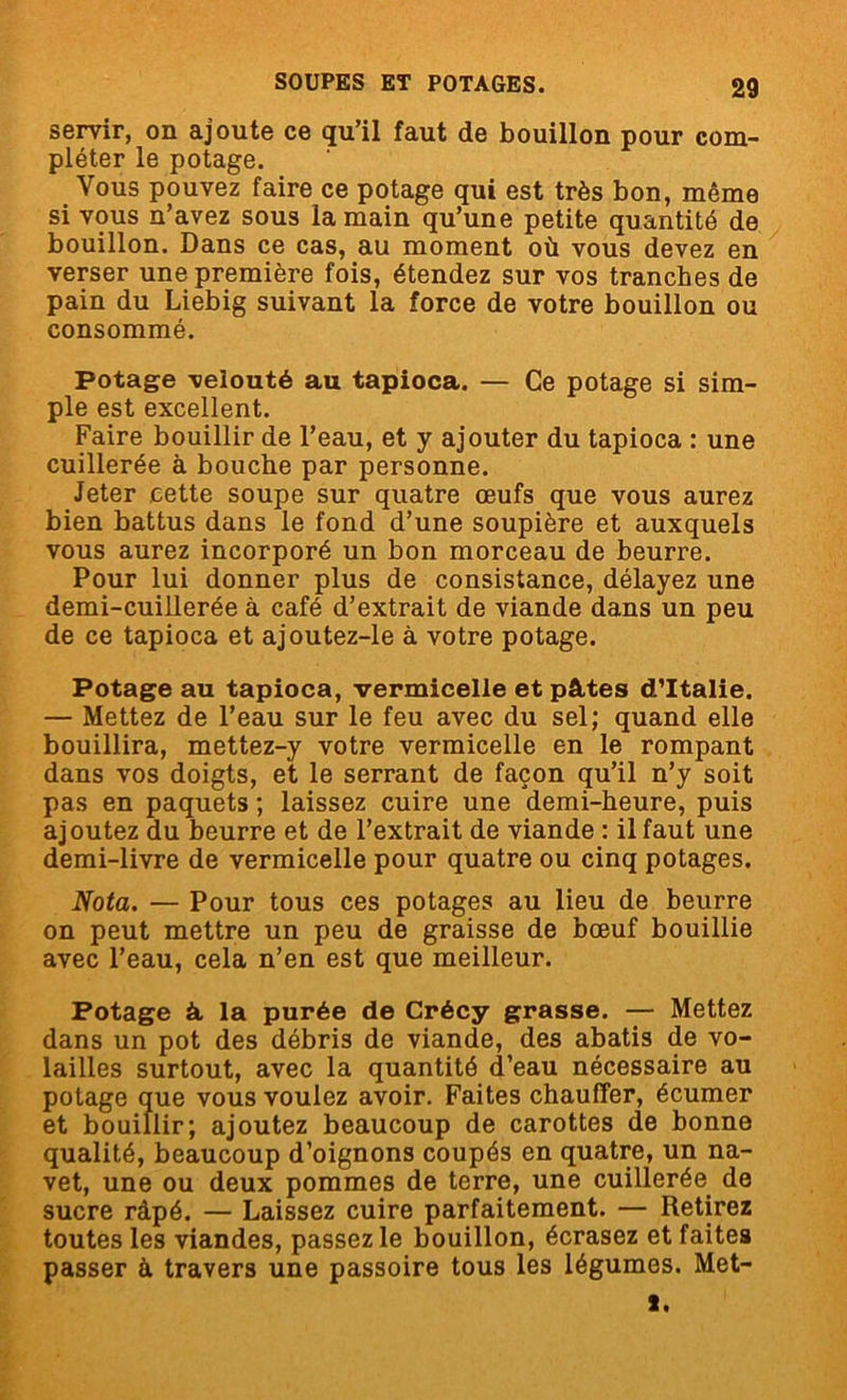 servir, on ajoute ce qu’il faut de bouillon pour com- pléter le potage. Vous pouvez faire ce potage qui est très bon, même si vous n’avez sous la main qu’une petite quantité de bouillon. Dans ce cas, au moment où vous devez en verser une première fois, étendez sur vos tranches de pain du Liebig suivant la force de votre bouillon ou consommé. Potage velouté au tapioca. — Ce potage si sim- ple est excellent. Faire bouillir de l’eau, et y ajouter du tapioca : une cuillerée à bouche par personne. Jeter cette soupe sur quatre œufs que vous aurez bien battus dans le fond d’une soupière et auxquels vous aurez incorporé un bon morceau de beurre. Pour lui donner plus de consistance, délayez une demi-cuillerée à café d’extrait de viande dans un peu de ce tapioca et ajoutez-le à votre potage. Potage au tapioca, vermicelle et pâtes d’Italie. — Mettez de l’eau sur le feu avec du sel; quand elle bouillira, mettez-y votre vermicelle en le rompant dans vos doigts, et le serrant de façon qu’il n’y soit pas en paquets ; laissez cuire une demi-heure, puis ajoutez du beurre et de l’extrait de viande : il faut une demi-livre de vermicelle pour quatre ou cinq potages. Nota. — Pour tous ces potages au lieu de beurre on peut mettre un peu de graisse de bœuf bouillie avec l’eau, cela n’en est que meilleur. Potage à la purée de Crécy grasse. — Mettez dans un pot des débris de viande, des abatis de vo- lailles surtout, avec la quantité d’eau nécessaire au potage que vous voulez avoir. Faites chauffer, écumer et bouillir; ajoutez beaucoup de carottes de bonne qualité, beaucoup d’oignons coupés en quatre, un na- vet, une ou deux pommes de terre, une cuillerée de sucre râpé. — Laissez cuire parfaitement. — Retirez toutes les viandes, passez le bouillon, écrasez et faites passer à. travers une passoire tous les légumes. Met- x.