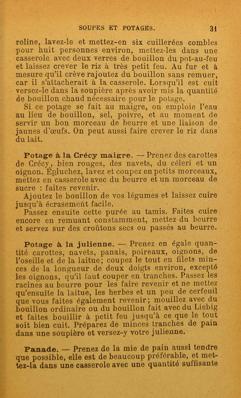 roline, lavez-le et mettez-en six cuillerées combles pour huit personnes environ, mettez-les dans une casserole avec deux verres de bouillon du pot-au-feu et laissez crever le riz à très petit feu. Au fur et à mesure qu’il crève rajoutez du bouillon sans remuer, car il s’attacherait à la casserole. Lorsqu’il est cuit versez-le dans la soupière après avoir mis la quantité de bouillon chaud nécessaire pour le potage. Si ce potage se fait au maigre, on emploie l’eau au lieu de bouillon, sel, poivre, et au moment de servir un bon morceau de beurre et une liaison de jaunes d’œufs. On peut aussi faire crever le riz dans du lait. Potage à la Crécy maigre. — Prenez des carottes de Crécy, bien rouges, des navets, du céleri et un oignon. Épluchez, lavez et coupez en petits morceaux, mettez en casserole avec du beurre et un morceau de sucre : faites revenir. Ajoutez le bouillon de vos légumes et laissez cuire jusqu’à écrasement facile. Passez ensuite cette purée au tamis. Faites cuire encore en remuant constamment, mettez du beurre et servez sur des croûtons secs ou passés au beurre. Potage à la julienne. — Prenez en égale quan- tité carottes, navets, panais, poireaux, oignons, de l’oseille et de la laitue; coupez le tout en filets min- ces de la longueur de deux doigts environ, excepté les oignons, qu’il faut couper en tranches. Passez les racines au beurre pour les faire revenir et ne mettez qu’ensuite la laitue, les herbes et un peu de cerfeuil que vous faites également revenir; mouillez avec du bouillon ordinaire ou du bouillon fait avec du Liebig et faites bouillir à petit feu jusqu’à ce que le tout soit bien cuit. Préparez de minces tranches de pain dans une soupière et versez-y votre julienne. Panade. — Prenez de la mie de pain aussi tendre que possible, elle est de beaucoup préférable, et met- tez-la dans une casserole avec une quantité suffisante