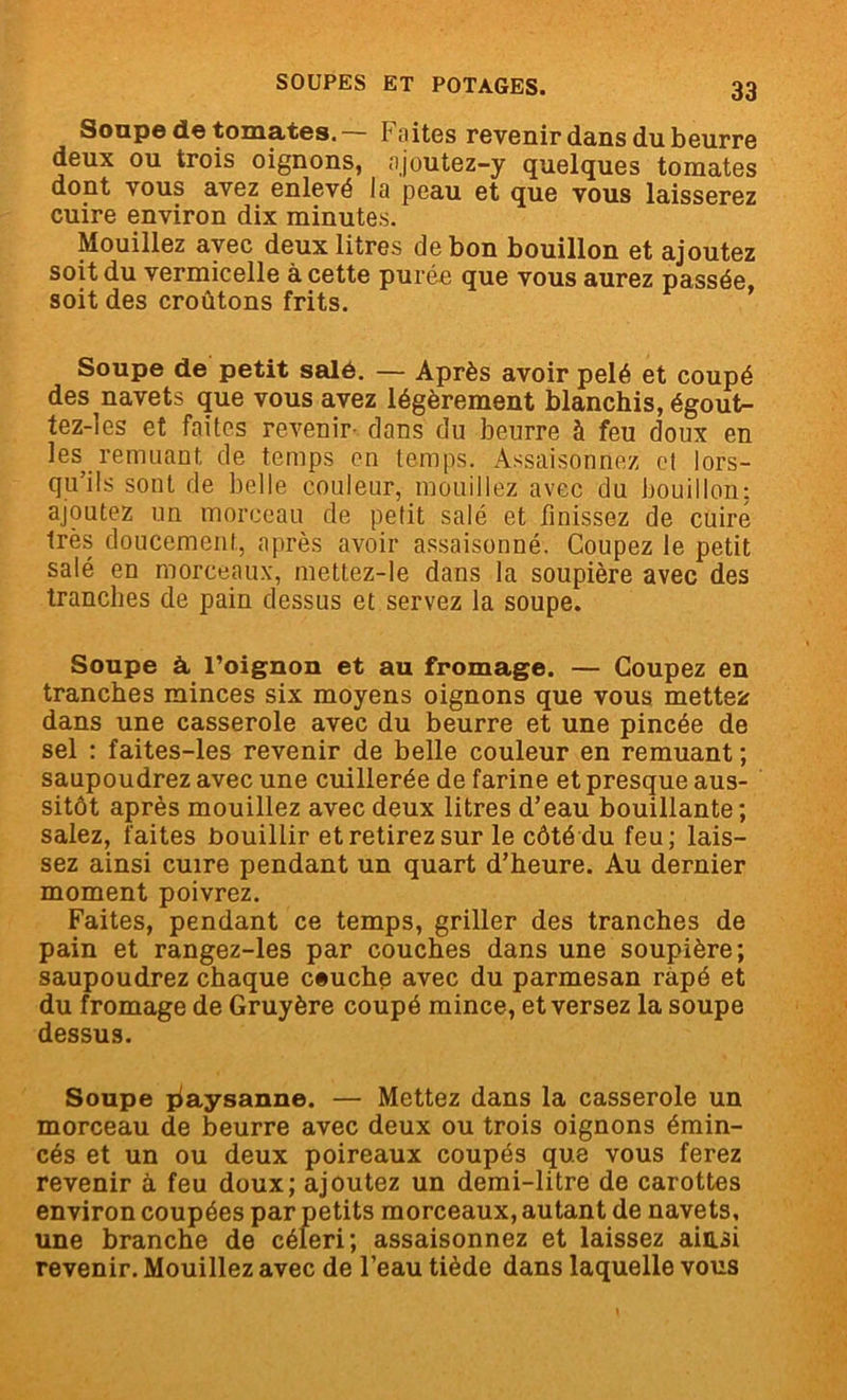 Soupe de tomates. Faites revenir dans du beurre deux ou trois oignons, ajoutez-y quelques tomates dont vous avez enlevé la peau et que vous laisserez cuire environ dix minutes. Mouillez avec deux litres de bon bouillon et ajoutez soit du vermicelle à cette purée que vous aurez passée, soit des croûtons frits. Soupe de petit salé. — Après avoir pelé et coupé des navets que vous avez légèrement blanchis, égout- tez-les et faites revenir- dans du beurre à feu doux en les remuant de temps en temps. Assaisonnez et lors- qu’ils sont de belle couleur, mouillez avec du bouillon; ajoutez un morceau de petit salé et finissez de cuire très doucement, après avoir assaisonné. Coupez le petit salé en morceaux, mettez-le dans la soupière avec des tranches de pain dessus et servez la soupe. Soupe à l’oignon et au fromage. — Coupez en tranches minces six moyens oignons que vous mettez dans une casserole avec du beurre et une pincée de sel : faites-les revenir de belle couleur en remuant ; saupoudrez avec une cuillerée de farine et presque aus- sitôt après mouillez avec deux litres d’eau bouillante; salez, faites bouillir et retirez sur le côté du feu; lais- sez ainsi cuire pendant un quart d’heure. Au dernier moment poivrez. Faites, pendant ce temps, griller des tranches de pain et rangez-les par couches dans une soupière; saupoudrez chaque ceuche avec du parmesan râpé et du fromage de Gruyère coupé mince, et versez la soupe dessus. Soupe paysanne. — Mettez dans la casserole un morceau de beurre avec deux ou trois oignons émin- cés et un ou deux poireaux coupés que vous ferez revenir à feu doux; ajoutez un demi-litre de carottes environ coupées par petits morceaux, autant de navets, une branche de céleri; assaisonnez et laissez ainsi revenir. Mouillez avec de l’eau tiède dans laquelle vous