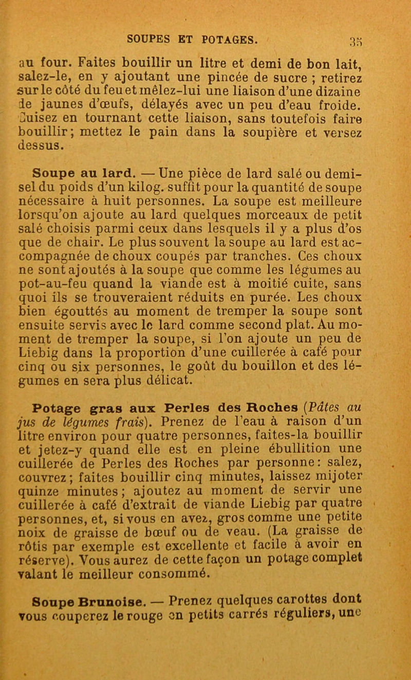 au four. Faites bouillir un litre et demi de bon lait, salez-le, en y ajoutant une pincée de sucre ; retirez sur le côté du feu et mêlez-lui une liaison d’une dizaine le jaunes d’œufs, délayés avec un peu d’eau froide. Nuisez en tournant cette liaison, sans toutefois faire bouillir; mettez le pain dans la soupière et versez dessus. Soupe au lard. — Une pièce de lard salé ou demi- sel du poids d’un kilog. suffit pour la quantité de soupe nécessaire à huit personnes. La soupe est meilleure lorsqu’on ajoute au lard quelques morceaux de petit salé choisis parmi ceux dans lesquels il y a plus d’os que de chair. Le plus souvent la soupe au lard est ac- compagnée de choux coupés par tranches. Ces choux ne sont ajoutés à la soupe que comme les légumes au pot-au-feu quand la viande est à moitié cuite, sans quoi ils se trouveraient réduits en purée. Les choux bien égouttés au moment de tremper la soupe sont ensuite servis avec le lard comme second plat. Au mo- ment de tremper la soupe, si l’on ajoute un peu de Liebig dans la proportion d’une cuillerée à café pour cinq ou six personnes, le goût du bouillon et des lé- gumes en sera plus délicat. Potage gras aux Perles des Hoches (Pâtes au jus de légumes frais). Prenez de l’eau à raison d’un litre environ pour quatre personnes, faites-la bouillir et jetez-y quand elle est en pleine ébullition une cuillerée de Perles des Roches par personne: salez, couvrez; faites bouillir cinq minutes, laissez mijoter quinze minutes; ajoutez au moment de servir une cuillerée à café d’extrait de viande Liebig par quatre personnes, et, si vous en avez, gros comme une petite noix de graisse de bœuf ou de veau. (La graisse de rôtis par exemple est excellente et facile à avoir en réserve). Vous aurez de cette façon un potage complet valant le meilleur consommé. Soupe Brunoise. — Prenez quelques carottes dont vous couperez le rouge en petits carrés réguliers, une