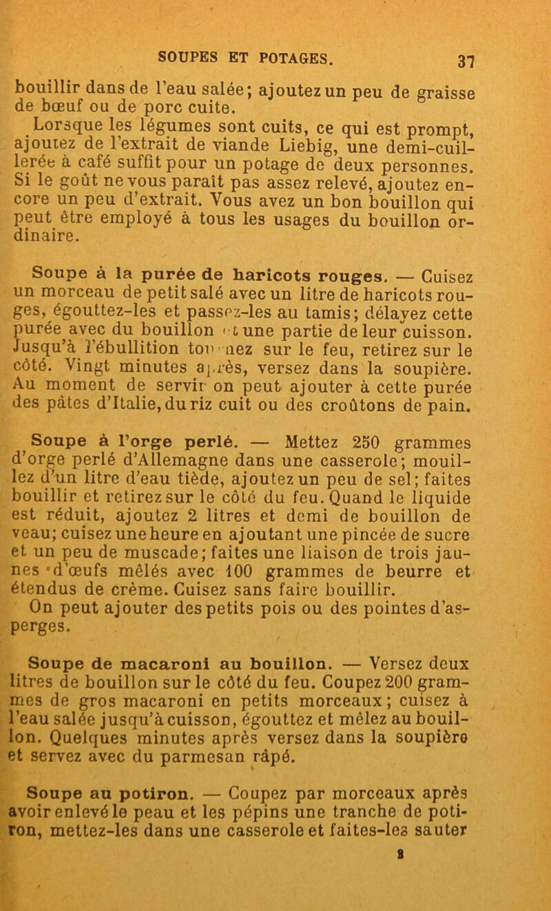 bouillir dans de l’eau salée; ajoutez un peu de graisse de bœuf ou de porc cuite. Lorsque les légumes sont cuits, ce qui est prompt, ajoutez de l’extrait de viande Liebig, une demi-cuil- lerée a café suffît pour un potage de deux personnes. Si le goût ne vous paraît pas assez relevé, ajoutez en- core un peu d’extrait. Vous avez un bon bouillon qui peut être employé à tous les usages du bouillon or- dinaire. Soupe à la purée de haricots rouges. — Cuisez un morceau de petit salé avec un litre de haricots rou- ges, égouttez-les et passez-les au tamis; délayez cette purée avec du bouillon et une partie de leur cuisson. Jusqu’à l’ébullition tou nez sur le feu, retirez sur le côté. Vingt minutes après, versez dans la soupière. Au moment de servir on peut ajouter à cette purée des pâtes d’Italie, du riz cuit ou des croûtons de pain. Soupe à l’orge perlé. — Mettez 250 grammes d’orge perlé d’Allemagne dans une casserole; mouil- lez d’un litre d’eau tiède, ajoutez un peu de sel; faites bouillir et retirez sur le côté du feu. Quand le liquide est réduit, ajoutez 2 litres et demi de bouillon de veau; cuisez une heure en ajoutant une pincée de sucre et un peu de muscade; faites une liaison de trois jau- nes ‘d’œufs mêlés avec 100 grammes de beurre et étendus de crème. Cuisez sans faire bouillir. On peut ajouter des petits pois ou des pointes d’as- perges. Soupe de macaroni au bouillon. — Versez deux litres de bouillon sur le côté du feu. Coupez 200 gram- mes de gros macaroni en petits morceaux; cuisez à l’eau salée jusqu’àcuisson, égouttez et mêlez au bouil- lon. Quelques minutes après versez dans la soupière et servez avec du parmesan râpé. Soupe au potiron. — Coupez par morceaux après avoir enlevé le peau et les pépins une tranche de poti- ron, mettez-les dans une casserole et faites-les sauter a