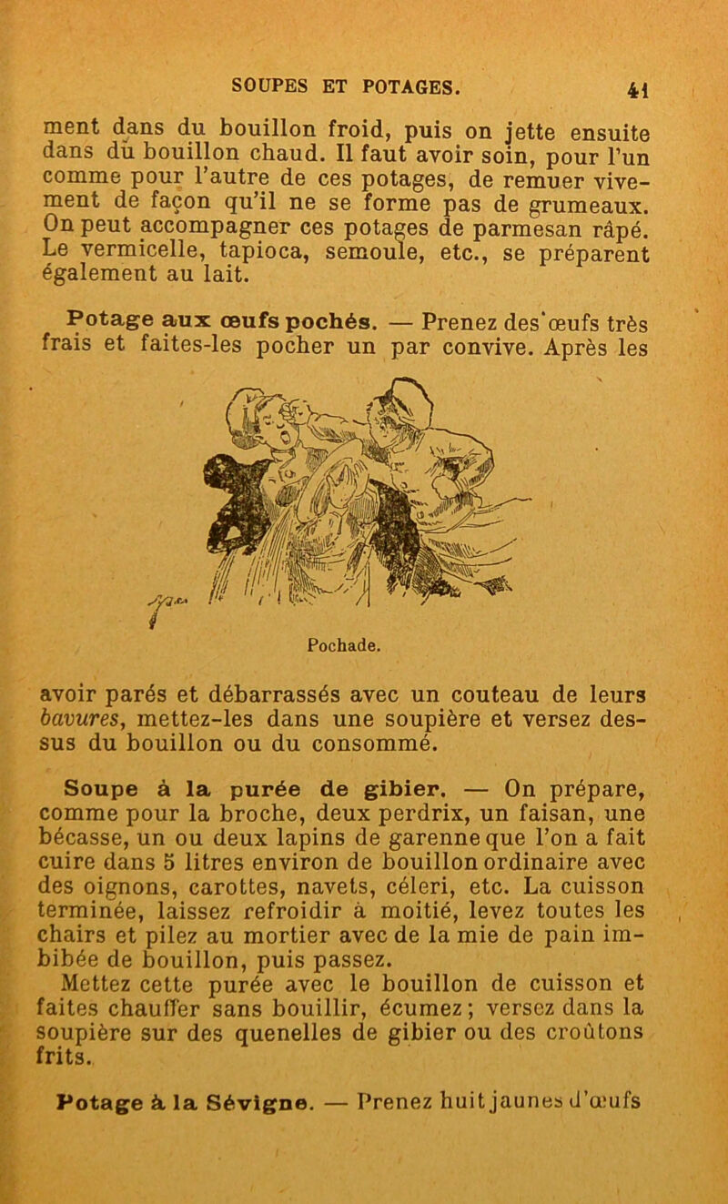 ment dans du bouillon froid, puis on jette ensuite dans du. bouillon chaud. Il faut avoir soin, pour l’un comme pour l’autre de ces potages, de remuer vive- ment de façon qu’il ne se forme pas de grumeaux. On peut accompagner ces potages de parmesan râpé. Le vermicelle, tapioca, semoule, etc., se préparent également au lait. Potage aux œufs pochés. — Prenez des’œufs très frais et faites-les pocher un par convive. Après les Pochade. avoir parés et débarrassés avec un couteau de leurs bavures, mettez-les dans une soupière et versez des- sus du bouillon ou du consommé. Soupe à la purée de gibier. — On prépare, comme pour la broche, deux perdrix, un faisan, une bécasse, un ou deux lapins de garenne que l’on a fait cuire dans 5 litres environ de bouillon ordinaire avec des oignons, carottes, navets, céleri, etc. La cuisson terminée, laissez refroidir à moitié, levez toutes les chairs et pilez au mortier avec de la mie de pain im- bibée de bouillon, puis passez. Mettez cette purée avec le bouillon de cuisson et faites chauffer sans bouillir, écumez; versez dans la soupière sur des quenelles de gibier ou des croûtons frits. Potage à la Sévigne. — Prenez huit jaunes d’œufs