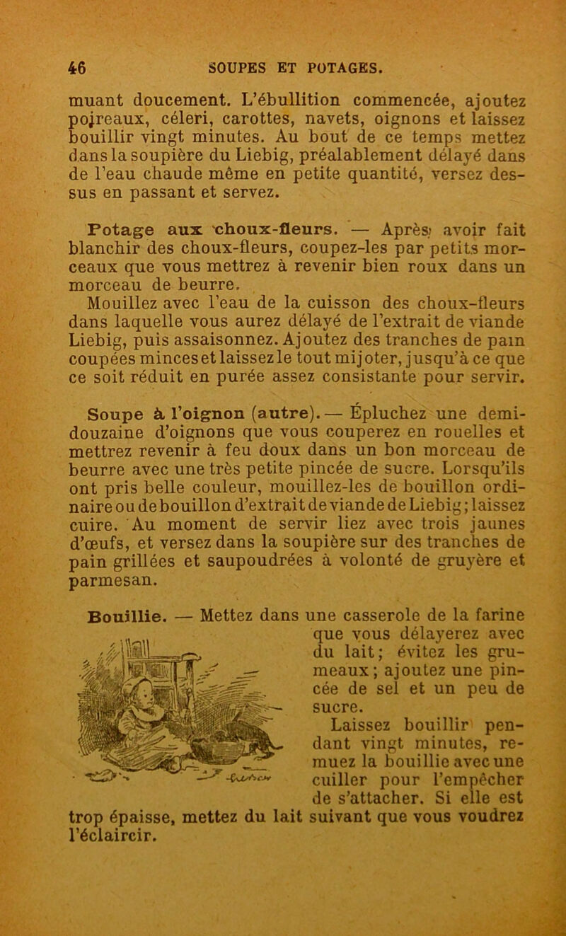 muant doucement. L’ébullition commencée, ajoutez pojreaux, céleri, carottes, navets, oignons et laissez bouillir vingt minutes. Au bout de ce temps mettez dans la soupière du Liebig, préalablement délayé dans de l’eau chaude même en petite quantité, versez des- sus en passant et servez. Potage aux choux-fleurs. — Après; avoir fait blanchir des choux-fleurs, coupez-les par petits mor- ceaux que vous mettrez à revenir bien roux dans un morceau de beurre. Mouillez avec l’eau de la cuisson des choux-fleurs dans laquelle vous aurez délayé de l’extrait de viande Liebig, puis assaisonnez. Ajoutez des tranches de pam coupées minces et laissez le tout mijoter, jusqu’à ce que ce soit réduit en purée assez consistante pour servir. Soupe à, l’oignon (autre).— Épluchez une demi- douzaine d’oignons que vous couperez en rouelles et mettrez revenir à feu doux dans un bon morceau de beurre avec une très petite pincée de sucre. Lorsqu’ils ont pris belle couleur, mouillez-les de bouillon ordi- naire ou debouillon d’extrait de viande de Liebig ; laissez cuire. Au moment de servir liez avec trois jaunes d’œufs, et versez dans la soupière sur des tranches de pain grillées et saupoudrées à volonté de gruyère et parmesan. Bouillie. — Mettez dans une casserole de la farine trop épaisse, mettez du lait suivant que vous voudrez l’éclaircir. que vous délayerez avec du lait; évitez les gru- meaux; ajoutez une pin- cée de sel et un peu de sucre. Laissez bouillir pen- dant vingt minutes, re- muez la bouillie avec une cuiller pour l’empêcher de s’attacher. Si elle est