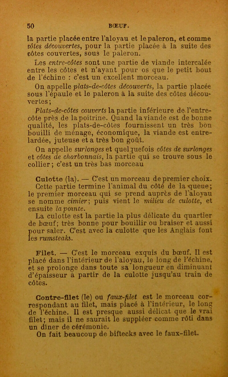 la partie placée entre l’aloyau et le paleron, et comme côtes découvertes, pour la partie placée à la suite des côtes couvertes, sous le paleron. Les entre-côtes sont une partie de viande intercalée entre les côtes et n’ayant pour os que le petit bout de l’échine : c’est un excellent morceau. On appelle plats-de-côtes découverts, la partie placée sous l’épaule et le paleron à la suite des côtes décou- vertes ; Plats-de-côtes couverts la partie inférieure de l’entre- côte près de lapoitrine. Quand la viande est de bonne qualité, les plats-de-côtes fournissent un très bon bouilli de ménage, économique, la viande est entre- lardée, juteuse et a très bon goût. On appelle surlonges et quelquefois côtes de surlonges et côtes de charbonnais, la partie qui se trouve sous le collier ; c’est un très bas morceau Culotte (la). — C’est un morceau de premier choix. Cette partie termine l’animal du côté de la •queue; le premier morceau qui se prend auprès de l’aloyau se nomme cimier ; puis vient le milieu de culotte, et ensuite la pointe. La culotte est la partie la plus délicate du quartier de bœuf; très bonne pour bouillir ou braiser et aussi pour saler. C’est avec la culotte que les Anglais font les rumsteaks. Filet. — C’est le morceau exquis du bœuf. Il est placé dans l’intérieur de l'aloyau, le long de l’échine, et se prolonge dans toute sa longueur en diminuant d’épaisseur à partir de la culotte jusqu’au train de côtes. Contre-filet (le) ou faux-filet est le morceau cor- respondant au filet, mais placé à l’intérieur, le long de l’échine. Il est presque aussi délicat que le vrai filet; mais il ne saurait le suppléer comme rôti dans un dîner de cérémonie. On fait beaucoup de biftecks avec le faux-filet.