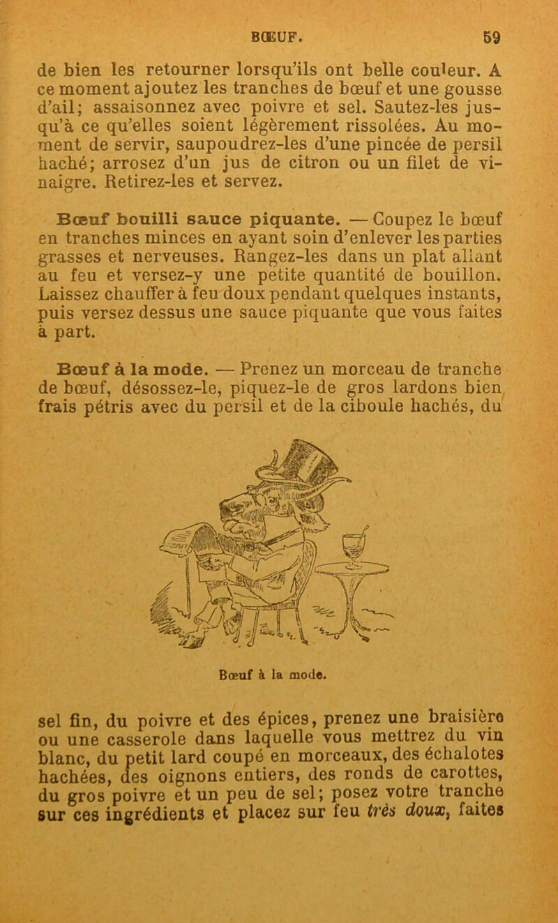 de bien les retourner lorsqu’ils ont belle couleur. A ce moment ajoutez les tranches de bœuf et une gousse d’ail; assaisonnez avec poivre et sel. Sautez-les jus- qu’à ce qu’elles soient légèrement rissolées. Au mo- ment de servir, saupoudrez-les d’une pincée de persil haché; arrosez d’un jus de citron ou un filet de vi- naigre. Retirez-les et servez. Bœuf bouilli sauce piquante. — Coupez le bœuf en tranches minces en ayant soin d’enlever les parties grasses et nerveuses. Rangez-les dans un plat allant au feu et versez-y une petite quantité de bouillon. Laissez chauffer à feu doux pendant quelques instants, puis versez dessus une sauce piquante que vous faites à part. Bœuf à la mode. — Prenez un morceau de tranche de bœuf, désossez-le, piquez-le de gros lardons bien frais pétris avec du persil et de la ciboule hachés, du sel fin, du poivre et des épices, prenez une braisièro ou une casserole dans laquelle vous mettrez du vin blanc, du petit lard coupé en morceaux, des échalotes hachées, des oignons entiers, des ronds de carottes, du gros poivre et un peu de sel; posez votre tranche sur ces ingrédients et placez sur feu tvès doux, faites Bœuf à la mode.