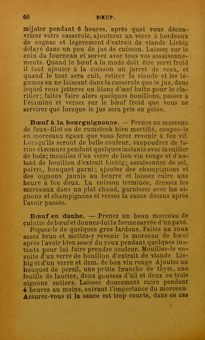 mijoter pendant 6 heures, après quoi vous décou- vrirez votre casserole, ajouterez un verre à bordeaux de cognac et légèrement d’extrait de viande Liebig délayé dans un peu de jus de cuisson. Laissez sur le coin du fourneau et servez avec tous vos assaisonne- ments. Quand le bœuf à la mode doit être servi froid il faut ajouter à la cuisson un jarret de veau, et quand le tout sera cuit, retirer la viande et les lé- gumes en ne laissant dans la casserole que le jus, dans lequel vous jetterez un blanc d’œuf battu pour le cla- rifier; faites faire alors quelques bouillons, passez à l’étamine et versez sur le bœuf froid que vous ne servirez que lorsque le jus sera pris en gelée. Bœuf à la bourguignonne. — Prenez un morceau de faux-filet ou de rumsteck bien mortifié, coupez-le en morceaux égaux que vous ferez revenir à feu vif. Lorsqu’ils seront de belle couleur, saupoudrez de fa- rine etremuez pendant quelques instants avec la cuiller de bois; mouillez d’un verre de bon vin rouge et d'au- tant de bouillon d’extrait Liebig; assaisonnez de sel, poivre, bouquet garni; ajoutez des champignons et des oignons jaunis au beurre et laissez cuire une heure à feu doux. La cuisson terminée, dressez les morceaux dans un plat chaud, garnissez avec les oi- gnons et champignons et versez la sauce dessus après l'avoir passée. Bœuf en daube. — Prenez un beau morceau de culotte de bœuf et donnez-lui la forme carrée d’un pavé. Piquez-le de quelques gros lardons. Faites un roux assez brun et mettez-y revenir le morceau de bœuf après l’avoir bien saucé du roux pendant quelques ins- tants pour lui faire prendre couleur. Mouillez-le en- suite d’un verre de bouillon d’extrait de viande Lie- big et d’un verre et dem. de bon vin rouge Ajoutez un bouquet de persil, une petite branche de thym, une feuille de laurier, deux gousses d’ail et deux ou trois oignons entiers. Laissez doucement cuire pendant 4 heures au moins, suivant l'importance du morceau Assurez-vous si la sauce est trop courte, dans ce cas