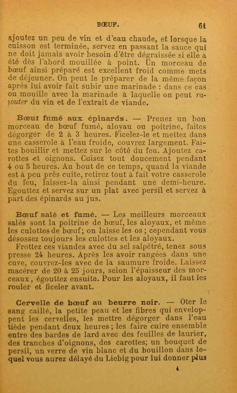 ajoutez un peu de vin et d’eau chaude, et lorsque la cuisson est terminée, servez en passant la sauce qui ne doit jamais avoir besoin d’être dégraissée si elle a été dès l'abord mouillée à point. Un morceau de bœuf ainsi préparé est excellent froid comme mets de déjeuner. On peut le préparer de la môme façon après lui avoir fait subir une marinade : dans ce cas on mouille avec la marinade à laquelle on peut ra- jouter du vin et de l’extrait de viande. Bceuî fumé aux épinards. — Prenez un bon morceau de bœuf fumé, aloyau ou poitrine, faites dégorger de 2 à 3 heures. Ficelez-le et mettez dans une casserole à l’eau froide, couvrez largement. Fai- tes bouillir et mettez sur le côté du feu. Ajoutez ca- rottes -et oignons. Cuisez tout doucement pendant 4 ou 5 heures. Au bout de ce temps, quand la viande est à peu près cuite, retirez tout à fait votre casserole du feu, laissez-la ainsi pendant une demi-heure. Egouttez et servez sur un plat avec persil et servez à part des épinards au jus. Bœuf salé et fumé. — Les meilleurs morceaux salés sont la poitrine de bœuf, les aloyaux, et même les culottes de bœuf; on laisse les os; cependant vous désossez toujours les culottes et les aloyaux. Frottez ces viandes avec du sel salpêtré, tenez sous presse 24 heures. Après les avoir rangées dans une cuve, couvrez-les avec de la saumure froide. Laissez macérer de 20 à 25 jours, selon l’épaisseur des mor- ceaux , égouttez ensui te. Pour les aloyaux, il faut les rouler et ficeler avant. Cervelle de bœuf au beurre noir. — Oter le sang caillé, la petite peau et les fibres qui envelop- pent les cervelles, les mettre dégorger dans l’eau tiède pendant deux heures ; les faire cuire ensemble entre des bardes de lard avec des feuilles de laurier, des tranches d’oignons, des carottes; un bouquet de persil, un verre de vin blanc et du bouillon dans le- quel vous aurez délayé du Liebig pour lui donner plus 4