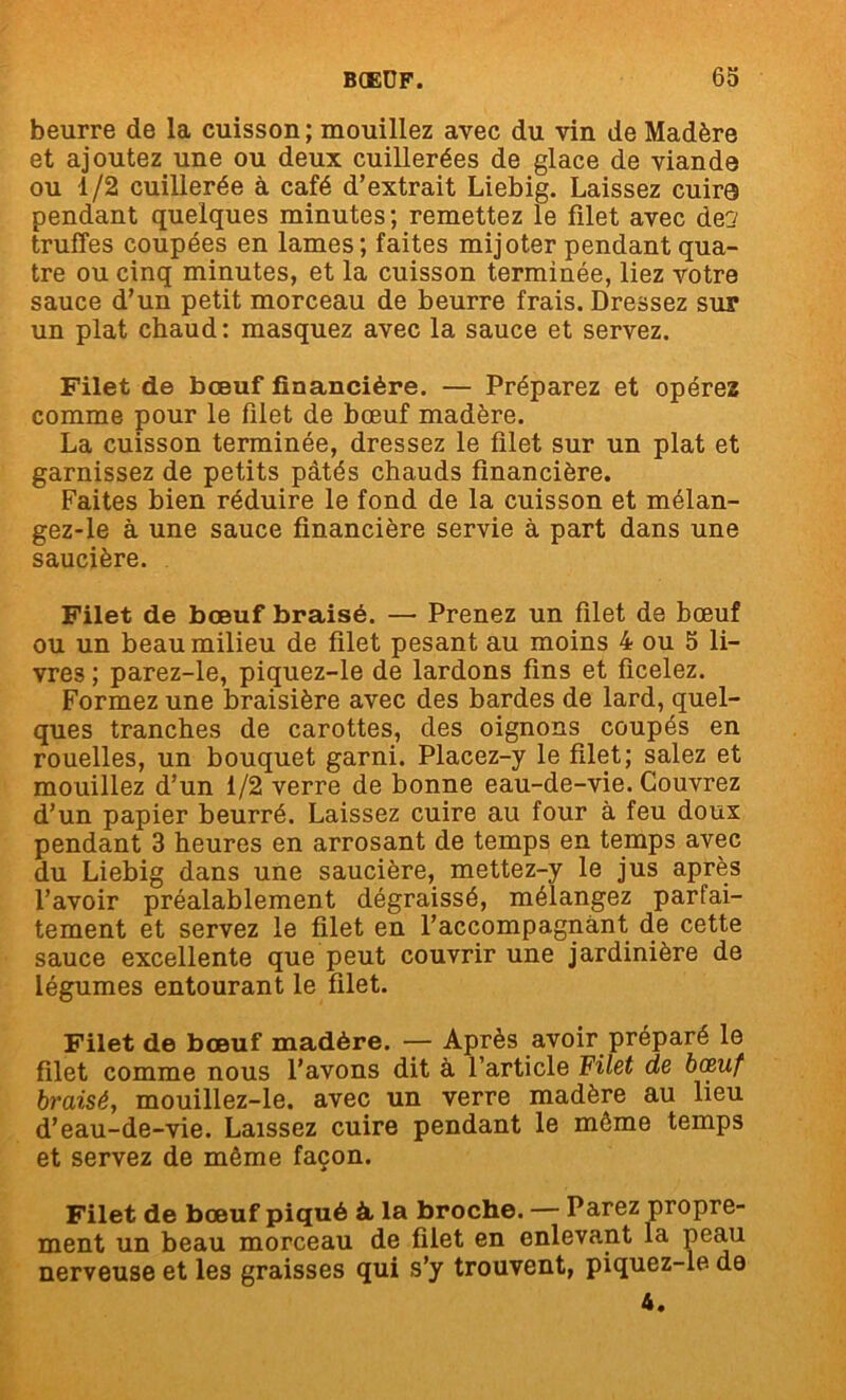 beurre de la cuisson; mouillez avec du vin de Madère et ajoutez une ou deux cuillerées de glace de viande ou 1/2 cuillerée à café d’extrait Liebig. Laissez cuire pendant quelques minutes ; remettez le filet avec de? truffes coupées en lames; faites mijoter pendant qua- tre ou cinq minutes, et la cuisson terminée, liez votre sauce d’un petit morceau de beurre frais. Dressez sur un plat chaud: masquez avec la sauce et servez. Filet de bœuf financière. — Préparez et opérez comme pour le filet de bœuf madère. La cuisson terminée, dressez le filet sur un plat et garnissez de petits pâtés chauds financière. Faites bien réduire le fond de la cuisson et mélan- gez-le à une sauce financière servie à part dans une saucière. Filet de bœuf braisé. —• Prenez un filet de bœuf ou un beau milieu de filet pesant au moins 4 ou 5 li- vres ; parez-le, piquez-le de lardons fins et ficelez. Formez une braisière avec des bardes de lard, quel- ques tranches de carottes, des oignons coupés en rouelles, un bouquet garni. Placez-y le filet; salez et mouillez d’un i/2 verre de bonne eau-de-vie. Couvrez d’un papier beurré. Laissez cuire au four à feu doux pendant 3 heures en arrosant de temps en temps avec du Liebig dans une saucière, mettez-y le jus après l’avoir préalablement dégraissé, mélangez parfai- tement et servez le filet en l’accompagnant de cette sauce excellente que peut couvrir une jardinière de légumes entourant le filet. Filet de bœuf madère. — Après avoir préparé le filet comme nous l’avons dit à l’article Filet de bœuf braisé, mouillez-le. avec un verre madère au lieu d’eau-de-vie. Laissez cuire pendant le môme temps et servez de môme façon. Filet de bœuf piqué à, la broche. — Parez propre- ment un beau morceau de filet en enlevant la peau nerveuse et les graisses qui s’y trouvent, piquez-le. de 4.