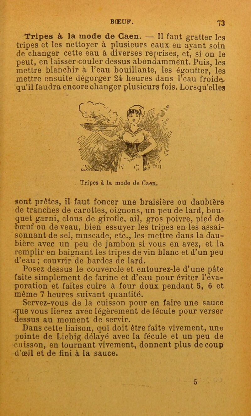 Tripes à la mode de Caen. — Il faut gratter les tripes et les nettoyer à plusieurs eaux en ayant soin de changer cette eau à diverses reprises, et, si on le peut, en laisser couler dessus abondamment. Puis, les mettre blanchir à l’eau bouillante, les égoutter, les mettre ensuite dégorger 24 heures dans l’eau froidq. qu’il faudra encore changer plusieurs fois. Lorsqu’elles sont prêtes, il faut foncer une braisière ou daubière de tranches de carottes, oignons, un peu de lard, bou- quet garni, clous de girolle, ail, gros poivre, pied de bœuf ou de veau, bien essuyer les tripes en les assai- sonnant de sel, muscade, etc., les mettre dans la dau- bière avec un peu de jambon si vous en avez, et la remplir en baignant les tripes de vin blanc et d’un peu d’eau; couvrir de bardes de lard. Posez dessus le couvercle et entourez-le d’une pâte faite simplement de farine et d’eau pour éviter l’éva- poration et faites cuire à four doux pendant 5, 6 et même 7 heures suivant quantité. Servez-vous de la cuisson pour en faire une sauce que vous lierez avec légèrement de fécule pour verser dessus au moment de servir. Dans cette liaison, qui doit être faite vivement, une pointe de Liebig délayé avec la fécule et un peu de cuisson, en tournant vivement, donnent plus de coup d’œil et de fini à la sauce. Tripes à la mode de Caen. 5