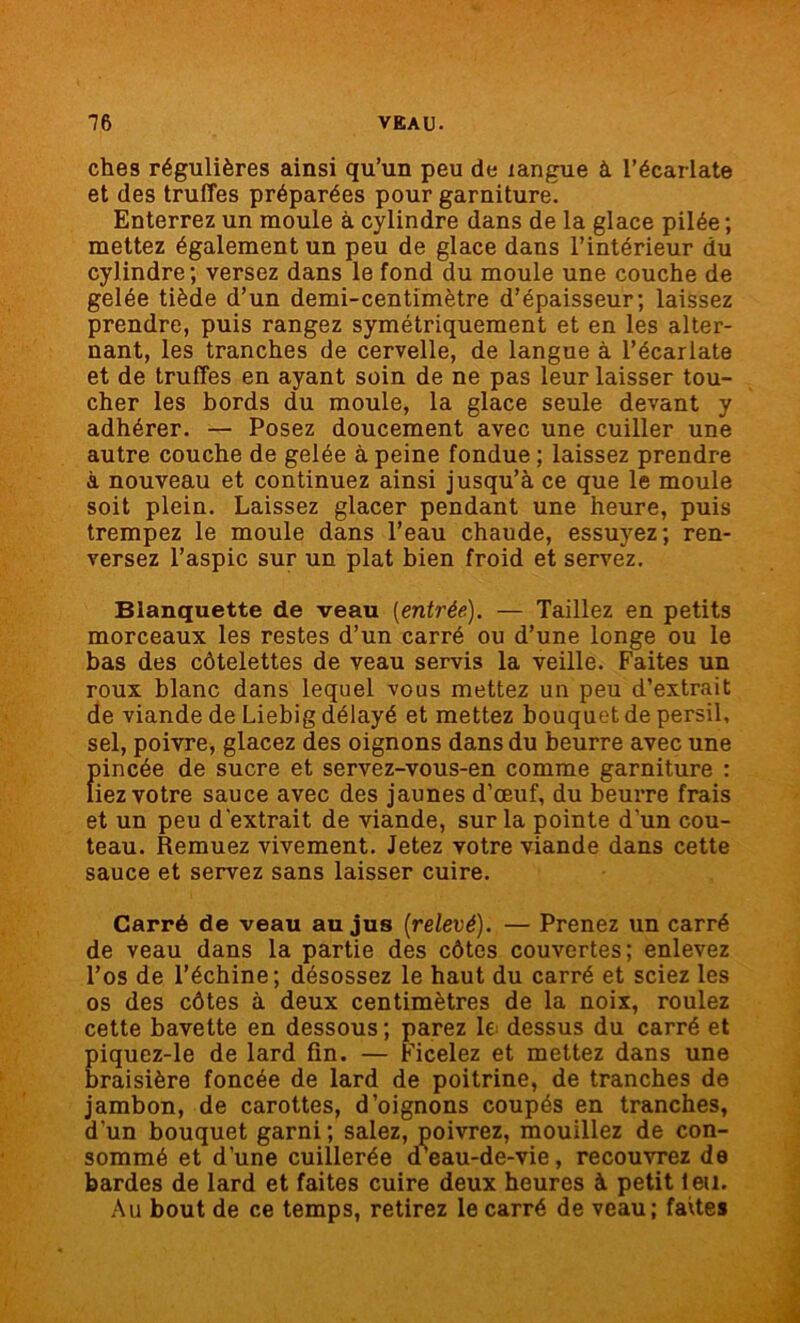 ches régulières ainsi qu’un peu de langue à l’écarlate et des truffes préparées pour garniture^ Enterrez un moule à cylindre dans de la glace pilée ; mettez également un peu de glace dans l’intérieur du cylindre; versez dans le fond du moule une couche de gelée tiède d’un demi-centimètre d’épaisseur; laissez prendre, puis rangez symétriquement et en les alter- nant, les tranches de cervelle, de langue à l’écarlate et de truffes en ayant soin de ne pas leur laisser tou- cher les bords du moule, la glace seule devant y adhérer. — Posez doucement avec une cuiller une autre couche de gelée à peine fondue ; laissez prendre à nouveau et continuez ainsi jusqu’à ce que le moule soit plein. Laissez glacer pendant une heure, puis trempez le moule dans l’eau chaude, essuyez; ren- versez l’aspic sur un plat bien froid et servez. Blanquette de veau [entrée). — Taillez en petits morceaux les restes d’un carré ou d’une longe ou le bas des côtelettes de veau servis la veille. Faites un roux blanc dans lequel vous mettez un peu d’extrait de viande de Liebig délayé et mettez bouquet de persil, sel, poivre, glacez des oignons dans du beurre avec une {nncée de sucre et servez-vous-en comme garniture : iez votre sauce avec des jaunes d’œuf, du beurre frais et un peu d’extrait de viande, sur la pointe d'un cou- teau. Remuez vivement. Jetez votre viande dans cette sauce et servez sans laisser cuire. Carré de veau au jus (relevé). — Prenez un carré de veau dans la partie des côtes couvertes; enlevez l’os de l’échine; désossez le haut du carré et sciez les os des côtes à deux centimètres de la noix, roulez cette bavette en dessous; parez le dessus du carré et piquez-le de lard fin. — Ficelez et mettez dans une braisière foncée de lard de poitrine, de tranches de jambon, de carottes, d’oignons coupés en tranches, d’un bouquet garni ; salez, poivrez, mouillez de con- sommé et d’une cuillerée dseau-de-vie, recouvrez de bardes de lard et faites cuire deux heures à petit leu. Au bout de ce temps, retirez le carré de veau; faites