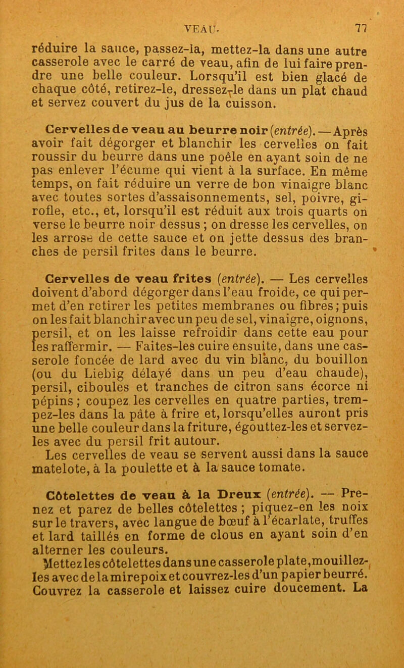 réduire la sauce, passez-Ia, mettez-la dans une autre casserole avec le carré de veau, afin de lui faire pren- dre une belle couleur. Lorsqu’il est bien glacé de chaque côté, retirez-le, dressez^le dans un plat chaud et servez couvert du jus de la cuisson. Cervelles de veau au beurre noir (entrée).—Après avoir fait dégorger et blanchir les cervelles on fait roussir du beurre dans une poêle en ayant soin de ne pas enlever l’écume qui vient à la surface. En même temps, on fait réduire un verre de bon vinaigre blanc avec toutes sortes d’assaisonnements, sel, poivre, gi- rofle, etc., et, lorsqu’il est réduit aux trois quarts on verse le beurre noir dessus ; on dresse les cervelles, on les arrose de cette sauce et on jette dessus des bran- ches de persil frites dans le beurre. Cervelles de veau frites {entrée). — Les cervelles doivent d’abord dégorger dans l’eau froide, ce qui per- met d’en retirer les petites membranes ou fibres; puis on les fait blanchir avec un peu de sel, vinaigre, oignons, persil, et on les laisse refroidir dans cette eau pour les raffermir. — Faites-les cuire ensuite, dans une cas- serole foncée de lard avec du vin blanc, du bouillon (ou du Liebig délayé dans un peu d’eau chaude), persil, ciboules et tranches de citron sans écorce ni pépins ; coupez les cervelles en quatre parties, trem- pez-les dans la pâte à frire et, lorsqu’elles auront pris une belle couleur dans la friture, égouttez-les et servez- les avec du persil frit autour. Les cervelles de veau se servent aussi dans la sauce matelote, à la poulette et à la sauce tomate. Côtelettes de veau à la Dreux {entrée). — Pre- nez et parez de belles côtelettes ; piquez-en les noix sur le travers, avec langue de bœuf à l’écarlate, truffes et lard taillés en forme de clous en ayant soin d’en alterner les couleurs. Mettez les côtelettes dans une casserole plate,mouillez- Ies avecdelamirepoixetcouvrez-lesd’un papier beurré. Couvrez la casserole et laissez cuire doucement. La