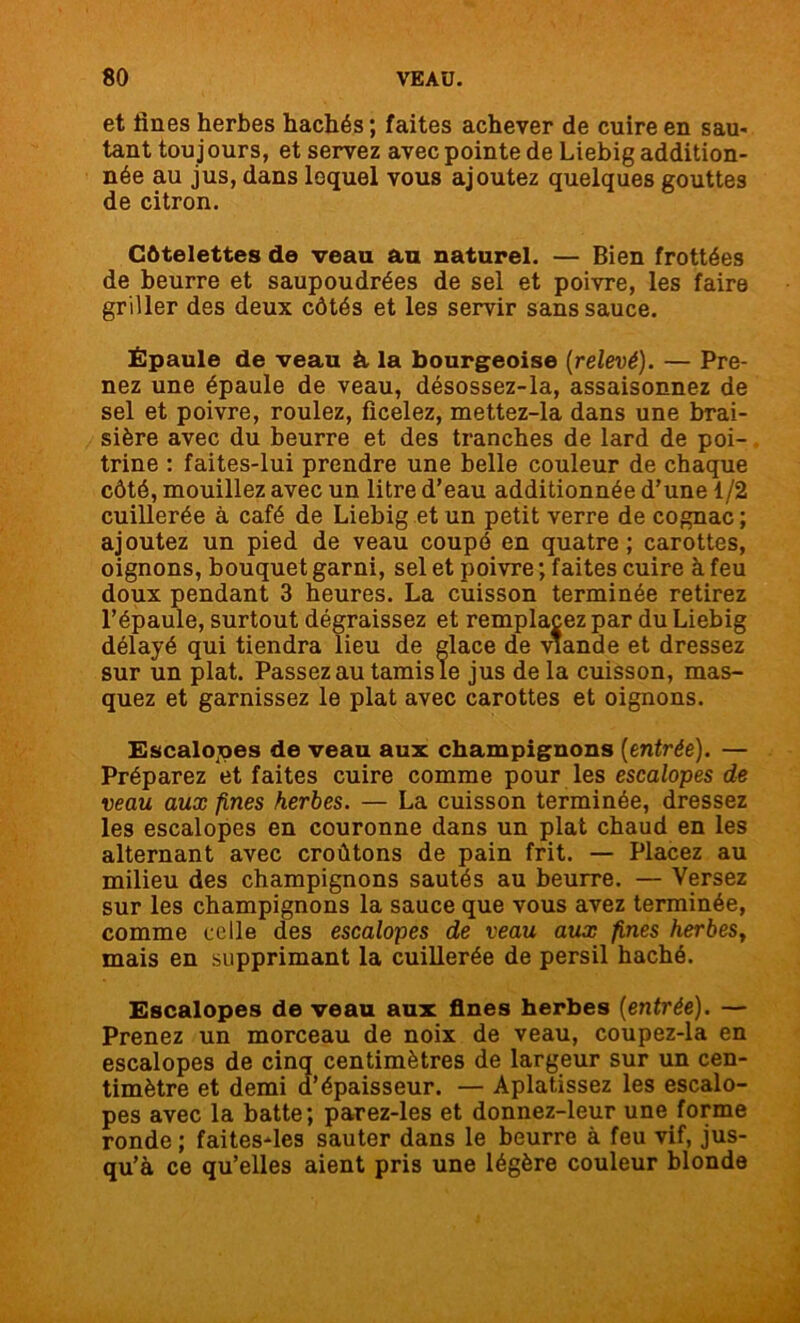 et fines herbes hachés ; faites achever de cuire en sau- tant tou jours, et servez avec pointe de Liebig addition- née au jus, dans lequel vous ajoutez quelques gouttes de citron. Côtelettes de veau au naturel. — Bien frottées de beurre et saupoudrées de sel et poivre, les faire griller des deux côtés et les servir sans sauce. Épaule de veau à la bourgeoise (relevé). — Pre- nez une épaule de veau, désossez-la, assaisonnez de sel et poivre, roulez, ficelez, mettez-la dans une brai- sière avec du beurre et des tranches de lard de poi- trine : faites-lui prendre une belle couleur de chaque côté, mouillez avec un litre d’eau additionnée d’une 1/2 cuillerée à café de Liebig et un petit verre de cognac ; ajoutez un pied de veau coupé en quatre; carottes, oignons, bouquet garni, sel et poivre ; faites cuire à feu doux pendant 3 heures. La cuisson terminée retirez l’épaule, surtout dégraissez et remplacez par du Liebig délayé qui tiendra lieu de glace de viande et dressez sur un plat. Passez au tamis le jus de la cuisson, mas- quez et garnissez le plat avec carottes et oignons. Escalopes de veau aux champignons (entrée). — Préparez et faites cuire comme pour les escalopes de veau aux fines herbes. — La cuisson terminée, dressez les escalopes en couronne dans un plat chaud en les alternant avec croûtons de pain frit. — Placez au milieu des champignons sautés au beurre. — Versez sur les champignons la sauce que vous avez terminée, comme celle des escalopes de veau aux fines herbes, mais en supprimant la cuillerée de persil haché. Escalopes de veau aux fines herbes (entrée). — Prenez un morceau de noix de veau, coupez-la en escalopes de cinq centimètres de largeur sur un cen- timètre et demi d’épaisseur. — Aplatissez les escalo- pes avec la batte; parez-les et donnez-leur une forme ronde ; faites-les sauter dans le beurre à feu vif, jus- qu’à ce qu’elles aient pris une légère couleur blonde