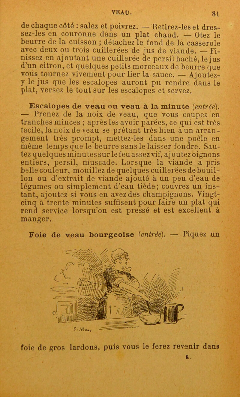 de chaque côté : salez et poivrez. — Retirez-les et dres- sez-les en couronne dans un plat chaud. — Otez le beurre de la cuisson ; détachez le fond de la casserole avec deux ou trois cuillerées de jus de viande. — Fi- nissez en ajoutant une cuillerée de persil haché, le jus d’un citron, et quelques petits morceaux de beurre que vous tournez vivement pour lier la sauce. — Ajoutez- y le jus que les escalopes auront pu rendre dans le plat, versez le tout sur les escalopes et servez. Escalopes de veau ou veau à la minute [entréej. — Prenez de la noix de veau, que vous coupez en tranches minces ; après les avoir parées, ce qui est très facile, la noix de veau se prêtant très bien à un arran- gement très prompt, mettez-les dans une poêle en même temps que le beurre sans le laisser fondre. Sau- tez quelques minutes sur le feu assez vif, aj outez oignons entiers, persil, muscade. Lorsque la viande a pris belle couleur, mouillez de quelques cuillerées de bouil- lon ou d’extrait de viande ajouté à un peu d’eau de légumes ou simplement d’eau tiède; couvrez un ins- tant, ajoutez si vous en avez des champignons. Vingt- cinq à trente minutes suffisent pour faire un plat qui rend service lorsqu’on est pressé et est excellent à manger. Foie de veau bourgeoise (entrée). —• Piquez un foie de gros lardons, puis vous le ferez revenir dans R.