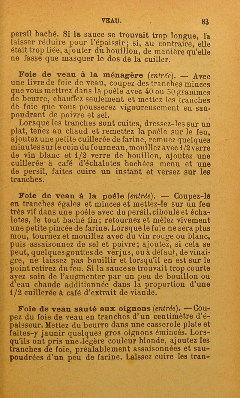 persil haché. Si la sauce se trouvait trop longue, l'a laisser réduire pour l’épaissir; si, au contraire, elle était trop liée, ajouter du bouillon, de manière qu’elle ne fasse que masquer le dos de la cuiller. Foie de veau à la ménagère [entrée). — Avec une livre de foie de veau, coupez des tranches minces que vous mettrez dans la poêle avec 40 ou 50 grammes de beurre, chauffez seulement et mettez les tranches dë foie que vous pousserez vigoureusement en sau- poudrant de poivre et sel. Lorsque les tranches sont cuites, dressez-les sur un plat, tenez au chaud et remettez la poêle sur le feu, ajoutez une petite cuillerée de farine, remuez quelques minutes sur le coin du fourneau, mouillez avec 1/2 verre de vin blanc et 1/2 verre de bouillon, ajoutez une cuillerée à café d’échalotes hachées menu et une de persil, faites cuire un instant et versez sur les tranches. Foie de veau à la poêle [entrée). — Coupez-le en tranches égales et minces et mettez-le sur un feu très vif dans une poêle avec du persil, ciboule et écha- lotes, le tout haché fin ; retournez et mêlez vivement une petite pincée de farine. Lorsque le foie ne sera plus mou, tournez et mouillez avec du vin rouge ou blanc, puis assaisonnez de sel et poivre; ajoutez, si cela se peut, quelques gouttes de verjus, ou à défaut, de vinai- gre, ne laissez pas bouillir et lorsqu’il en est sur le point retirez du feu. Si la sauce se trouvait trop courte ayez soin de l’augmenter par un peu de bouillon ou d’eau chaude additionnée dans la proportion d’une 1/2 cuillerée à café d’extrait de viande. Foie de veau sauté aux oignons [entrée). —Cou- pez du foie de veau en tranches d’un centimètre d’é- paisseur. Mettez du beurre dans une casserole plate et faites-y jaunir quelques gros oignons émincés. Lors- qu’ils ont pris une.légère couleur blonde, ajoutez les tranches de foie, préalablement assaisonnées et sau- poudrées d’un peu de farine. Laissez cuire les tran-