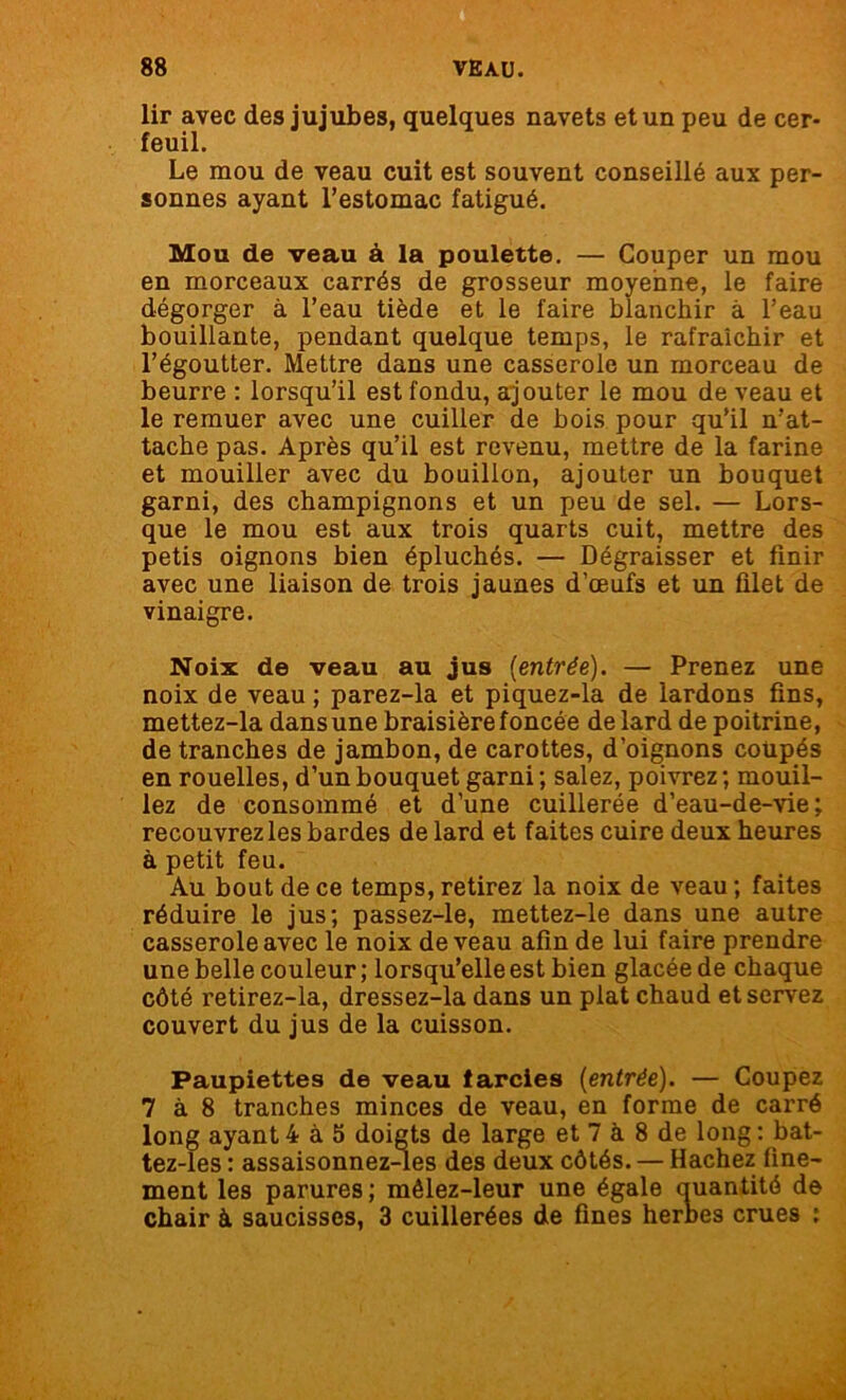 lir avec des jujubes, quelques navets et un peu de cer- feuil. Le mou de veau cuit est souvent conseillé aux per- sonnes ayant l’estomac fatigué. Mou de veau à la poulette. — Couper un mou en morceaux carrés de grosseur moyenne, le faire dégorger à l’eau tiède et le faire blanchir à l’eau bouillante, pendant quelque temps, le rafraîchir et l’égoutter. Mettre dans une casserole un morceau de beurre : lorsqu’il est fondu, ajouter le mou de veau et le remuer avec une cuiller de bois pour qu’il n’at- tache pas. Après qu’il est revenu, mettre de la farine et mouiller avec du bouillon, ajouter un bouquet garni, des champignons et un peu de sel. — Lors- que le mou est aux trois quarts cuit, mettre des petis oignons bien épluchés. — Dégraisser et finir avec une liaison de trois jaunes d’œufs et un filet de vinaigre. Noix de veau au jus {entrée). — Prenez une noix de veau ; parez-la et piquez-la de lardons fins, mettez-la dansune braisière foncée de lard de poitrine, de tranches de jambon, de carottes, d’oignons coupés en rouelles, d’un bouquet garni ; salez, poivrez ; mouil- lez de consommé et d’une cuillerée d’eau-de-vie; recouvrez les bardes de lard et faites cuire deux heures à petit feu. Au bout de ce temps, retirez la noix de veau ; faites réduire le jus; passez-le, mettez-le dans une autre casserole avec le noix de veau afin de lui faire prendre une belle couleur; lorsqu’elle est bien glacée de chaque côté retirez-la, dressez-la dans un plat chaud et servez couvert du jus de la cuisson. Paupiettes de veau farcies {entrée). — Coupez 7 à 8 tranches minces de veau, en forme de carré long ayant 4 à 5 doigts de large et 7 à 8 de long : bat- tez-les : assaisonnez-les des deux côtés. — Hachez fine- ment les parures ; mêlez-leur une égale auantité de chair à saucisses, 3 cuillerées de fines herbes crues :