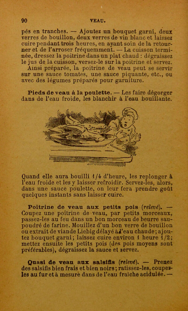 pés en tranches. — Ajoutez un bouquet garni, deux verres de bouillon, deux verres de vin blanc et laissez cuire pendant trois heures, en ayant soin de la retour- ner et de l’arroser fréquemment. — La cuisson termi- née, dressez la poitrine dans un plat chaud : dégraissez le jus de la cuisson, versez-le sur la poitrine et servez. Ainsi préparée, la poitrine de veau peut se servir sur une sauce tomates, une sauce piquante, etc., ou avec des légumes préparés pour garniture. Pieds de veau à la poulette. — Les faire dégorger dans de l’eau froide, les blanchir à l’eau bouillante. '.TTn • w i tij i a i- n iïïWitflUKilliTF Quand elle aura bouilli 1/4 d’heure, les replonger à l’eau froide et les y laisser refroidir. Servez-les, alors, dans une sauce poulette, on leur fera prendre goût quelques instants sans laisser cuire. Poitrine de veau aux petits pois (relevé). — Coupez une poitrine de veau, par petits morceaux, passez-les au feu dans un bon morceau de beurre sau- poudré de farine. Mouillez d’un bon verre de bouillon ou extrait de viande Liebig délayé àl’eau chaude; ajou- tez bouquet garni; laissez cuire environ 1 heure 1/2; mettez ensuite les petits pois (des pois moyens sont préférables), dégraissez la sauce et servez. Quasi de veau aux salsifis (relevé). — Prenez des salsifis bien frais et bien noirs ; ratissez-les, coupel- les au fur et à mesuré dans de l’eau fraîche acidulée. —