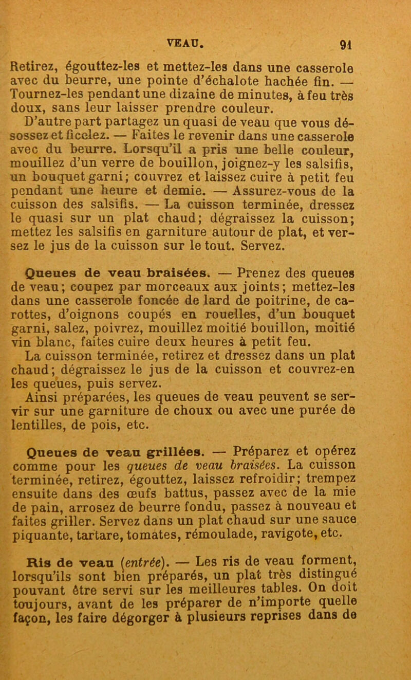 Retirez, égouttez-les et mettez-les dans une casserole avec du beurre, une pointe d’échalote hachée fin. — Tournez-les pendant une dizaine de minutes, à feu très doux, sans leur laisser prendre couleur. D’autre part partagez un quasi de veau que vous dé- sossez et ficelez. — Faites le revenir dans une casserole avec du beurre. Lorsqu’il a pris une belle couleur, mouillez d’un verre de bouillon, joignez-y les salsifis, un bouquet garni; couvrez et laissez cuire à petit feu pendant une heure et demie. — Assurez-vous de la cuisson des salsifis. — La cuisson terminée, dressez le quasi sur un plat chaud; dégraissez la cuisson; mettez les salsifis en garniture autour de plat, et ver- sez le jus de la cuisson sur le tout. Servez. Queues de veau braisées. — Prenez des queues de veau; coupez par morceaux aux joints; mettez-les dans une casserole foncée de lard de poitrine, de ca- rottes, d’oignons coupés en rouelles, d’un bouquet garni, salez, poivrez, mouillez moitié bouillon, moitié vin blanc, faites cuire deux heures à petit feu. La cuisson terminée, retirez et dressez dans un plat chaud; dégraissez le jus de la cuisson et couvrez-en les queues, puis servez. Ainsi préparées, les queues de veau peuvent se ser- vir sur une garniture de choux ou avec une purée de lentilles, de pois, etc. Queues de veau grillées. — Préparez et opérez comme pour les queues de veau braisées. La cuisson terminée, retirez, égouttez, laissez refroidir; trempez ensuite dans des œufs battus, passez avec de la mie de pain, arrosez de beurre fondu, passez à nouveau et faites griller. Servez dans un plat chaud sur une sauce piquante, tartare, tomates, rémoulade, ravigote, etc. Ris de veau {entrée). — Les ris de veau forment, lorsqu’ils sont bien préparés, un plat très distingué pouvant être servi sur les meilleures tables. On doit toujours, avant de les préparer de n’importe quelle façon, les faire dégorger à plusieurs reprises dans de