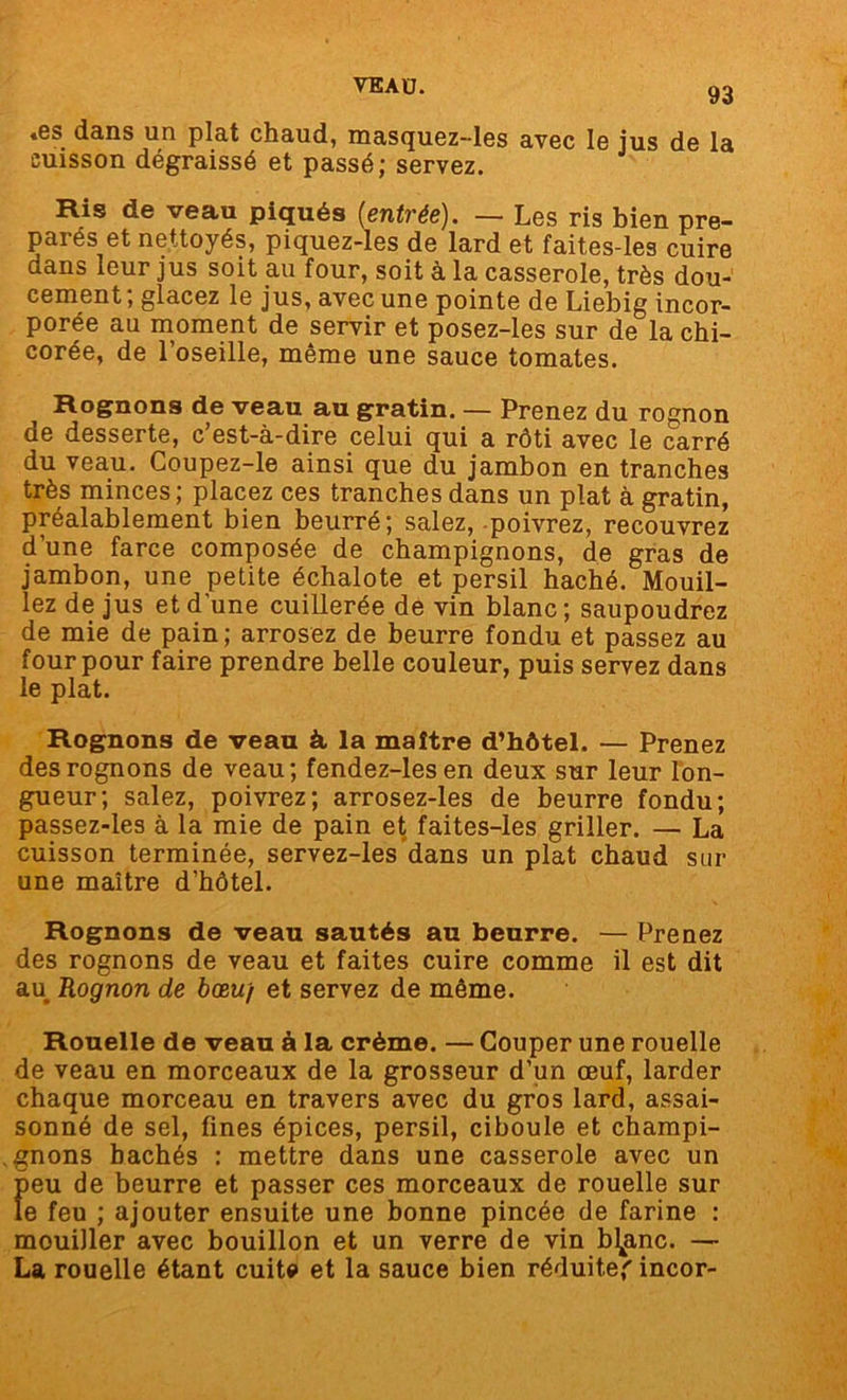 .es dans un plat chaud, masquez-les avec le jus de la cuisson dégraissé et passé; servez. Ris de veau piqués (entrée). — Les ris bien pré- parés et nettoyés, piquez-les de lard et faites-les cuire dans leur jus soit au four, soit à la casserole, très dou- cement; glacez le jus, avec une pointe de Liebig incor- porée au moment de servir et posez-les sur de la chi- corée, de l’oseille, même une sauce tomates. Rognons de veau au gratin. — Prenez du rognon de desserte, c’est-à-dire celui qui a rôti avec le carré du veau. Coupez-le ainsi que du jambon en tranches très minces; placez ces tranches dans un plat à gratin, préalablement bien beurré; salez, poivrez, recouvrez d’une farce composée de champignons, de gras de jambon, une petite échalote et persil haché. Mouil- lez de jus et d'une cuillerée de vin blanc; saupoudrez de mie de pain; arrosez de beurre fondu et passez au four pour faire prendre belle couleur, puis servez dans le plat. Rognons de veau à, la maître d’hôtel. — Prenez des rognons de veau; fendez-lesen deux sur leur lon- gueur; salez, poivrez; arrosez-les de beurre fondu; passez-les à la mie de pain et faites-les griller. — La cuisson terminée, servez-les dans un plat chaud sur une maître d’hôtel. Rognons de veau sautés au beurre. — Prenez des rognons de veau et faites cuire comme il est dit au Rognon de bœuf et servez de même. Rouelle de veau à la crème. — Couper une rouelle de veau en morceaux de la grosseur d’un œuf, larder chaque morceau en travers avec du gros lard, assai- sonné de sel, fines épices, persil, ciboule et champi- gnons bâchés : mettre dans une casserole avec un fieu de beurre et passer ces morceaux de rouelle sur e feu ; ajouter ensuite une bonne pincée de farine : mouiller avec bouillon et un verre de vin bimane. — La rouelle étant cuit# et la sauce bien réduite' incor-