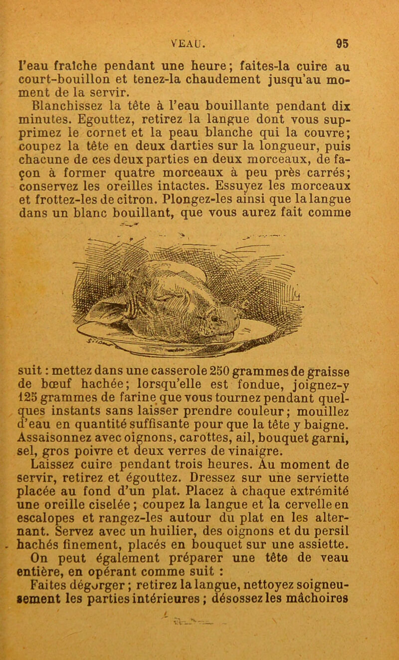 l’eau fraîche pendant une heure; faites-la cuire au court-bouillon et tenez-la chaudement jusqu’au mo- ment de la servir. Blanchissez la tête à l’eau bouillante pendant dix minutes. Egouttez, retirez la langue dont vous sup- primez le cornet et la peau blanche qui la couvre; coupez la tête en deux darties sur la longueur, puis chacune de ces deux parties en deux morceaux, de fa- çon à former quatre morceaux à peu près carrés; conservez les oreilles intactes. Essuyez les morceaux et frottez-les de citron. Plongez-les ainsi que la langue dans un blanc bouillant, que vous aurez fait comme suit : mettez dans une casserole 250 grammes de graisse de bœuf hachée; lorsqu’elle est fondue, joignez-y 125 grammes de farine que vous tournez pendant quel- ques instants sans laisser prendre couleur ; mouillez d’eau en quantité suffisante pour que la tête y baigne. Assaisonnez avec oignons, carottes, ail, bouquet garni, sel, gros poivre et deux verres de vinaigre. Laissez cuire pendant trois heures. Au moment de servir, retirez et égouttez. Dressez sur une serviette placée au fond d’un plat. Placez à chaque extrémité une oreille ciselée ; coupez la langue et la cervelle en escalopes et rangez-les autour du plat en les alter- nant. Servez avec un huilier, des oignons et du persil . hachés finement, placés en bouquet sur une assiette. On peut également préparer une tête de veau entière, en opérant comme suit : Faites dégorger ; retirez la langue, nettoyez soigneu- sement les parties intérieures ; désossez les mâchoires