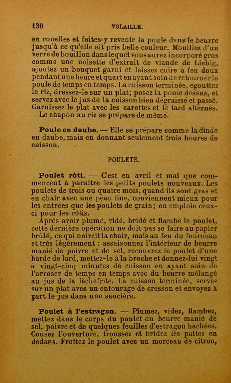 en rouelles et faites-y revenir la poule dans le beurre jusqu’à ce qu’elle ait pris belle couleur. Mouillez d’un verre de bouillon dans lequel vous aurez incorporé gros comme une noisette d’extrait de viande de Liebig, ajoutez un bouquet garni et laissez cuire à feu doux pendant une heure et quart en ayant soin de retourner la f>oule de temps en temps. La cuisson terminée, égouttez e riz, dressez-le sur un plat; posez la poule dessus, et servez avec le jus de la cuisson bien dégraissé et passé. Garnissez le plat avec les carottes et le lard alternés. Le chapon au riz se prépare de même. Poule en daube.— Elle se prépare comme la dinde en daube, mais en donnant seulement trois heures de cuisson. POULETS. Poulet rôti. — C’est en avril et mai que com- mencent à paraître les petits poulets nouveaux. Les poulets de trois ou quatre mois, quand ils sont gras et en chair avec une peau fine, conviennent mieux pour les entrées que les poulets de grain ; on emploie ceux- ci pour les rôtis. Après avoir plumé, vidé, bridé et flambé le poulet, cette dernière opération ne doit pas se faire au papier brûlé, ce qui noircit la chair, mais au feu du fourneau et très légèrement : assaisonnez l’intérieur de beurre manié de poivre et de sel, recouvrez le poulet d’une barde de lard, mettez-le à la broche et donnez-lui vingt à vingt-cinq minutes de cuisson en ayant soin de l’arroser de temps en temps avec du beurre mélangé au jus de la lèchefrite. La cuisson terminée, serve? sur un plat avec un entourage de cresson et envoyez à part le jus dans une saucière. Poulet à l’estragon. — Plumez, videz, flambez, mettez dans le corps du poulet du beurre manié de sel, poivre et de quelques feuilles d’estragon hachées. Cousez l’ouverture, troussez et bridez les pattes en dedans. Frottez le poulet avec un morceau de citron,