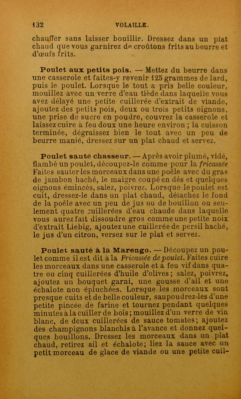 chauffer sans laisser bouillir. Dressez dans un plat chaud que vous garnirez de croûtons frits au beurre et d’œufs frits. Poulet aux petits pois. — Mettez du beurre dans une casserole et faites-y revenir 125 grammes de lard, puis le poulet. Lorsque le tout a pris belle couleur, mouillez avec un verre d’eau tiède dans laquelle vous avez délayé une petite cuillerée d’extrait de viande, ajoutez des petits pois, deux ou trois petits oignons, une prise de sucre en poudre, couvrez la casserole et laissez cuire à feu doux une heure environ ; la cuisson terminée, dégraissez bien le tout avec un peu de beurre manié, dressez sur un plat chaud et servez. Poulet sauté chasseur. — Après avoir plumé, vidé, flambé un poulet, découpez-le comme pour la fricassée Faites sauteries morceaux dans une poêle avec du gras de jambon haché, le maigre coupé en dés et quelques oignons émincés, salez, poivrez. Lorsque le poulet est cuit, dressez-le dans un plat chaud, détachez le fond de la poêle avec un peu de jus ou de bouillon ou seu- lement quatre cuillerées d’eau chaude dans laquelle vous aurez fait dissoudre gros comme une petite noix d’extrait Liebig, ajoutez une cuillerée de persil haché, le jus d’un citron, versez sur le plat et servez. Poulet sauté à, la Marengo. — Découpez un pou- let comme il est dit à la Fricassée de poulet. Faites cuire les morceaux dans une casserole et à feu vif dans qua- tre ou cinq cuillerées d’huile d’olives ; salez, poivrez, ajoutez un bouquet garni, une gousse d’ail et une échalote non épluchées. Lorsque les morceaux sont presque cuits et de belle couleur, saupoudrez-les d’une petite pincée de farine et tournez pendant quelques minutes à la cuiller de bois; mouillez d’un verre de vin blanc, de deux cuillerées de sauce tomates; ajoutez des champignons blanchis à l’avance et donnez quel- ques bouillons. Dressez les morceaux dans un plat chaud, retirez ail et échalote; liez la sauce avec un petit morceau de glace de viande ou une petite cuil-