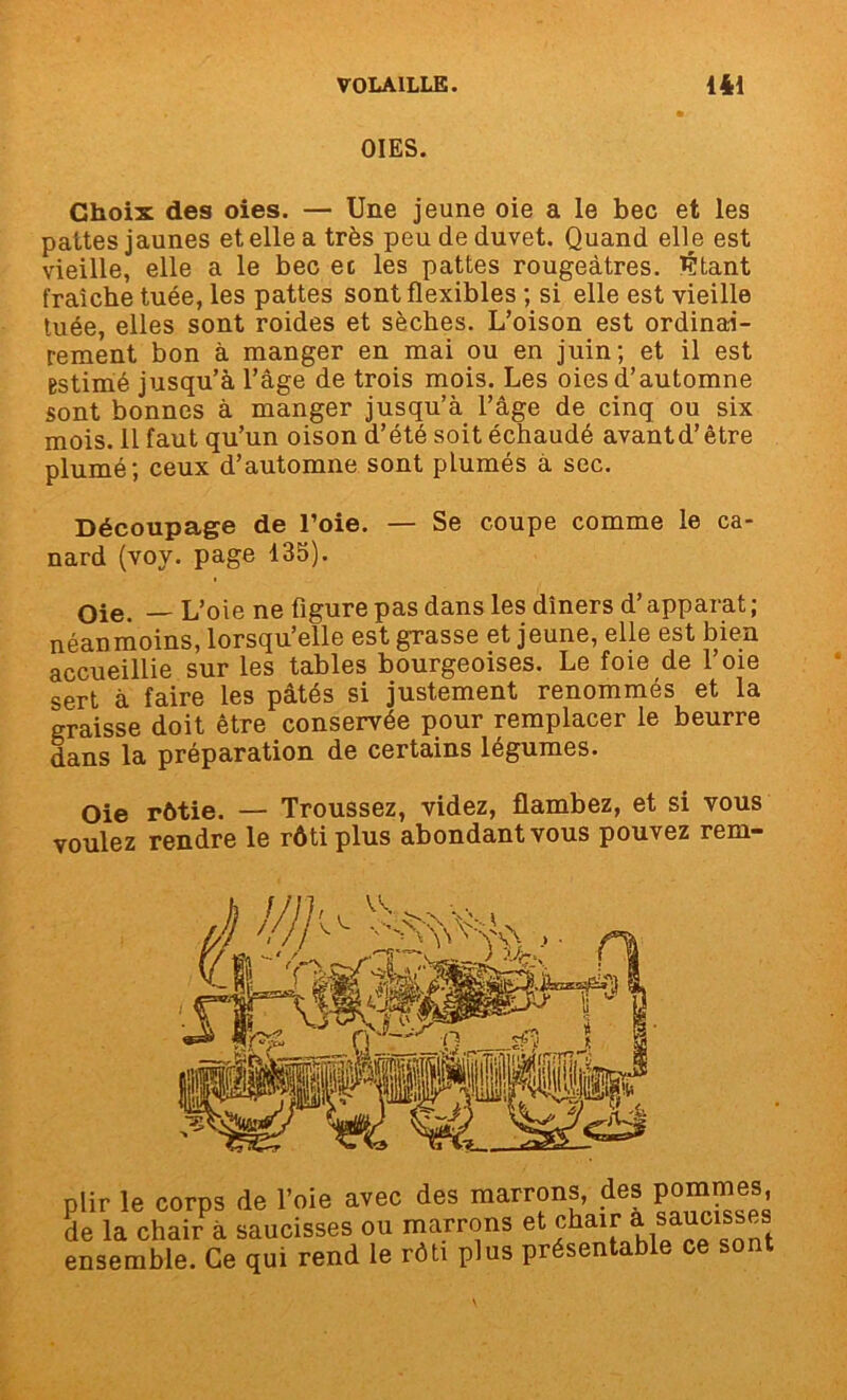 OIES. Choix des oies. — Une jeune oie a le bec et les pattes jaunes et elle a très peu de duvet. Quand elle est vieille, elle a le bec et les pattes rougeâtres, Citant fraîche tuée, les pattes sont flexibles ; si elle est vieille tuée, elles sont roides et sèches. L’oison est ordinai- rement bon à manger en mai ou en juin; et il est estimé jusqu’à l’âge de trois mois. Les oies d’automne sont bonnes à manger jusqu’à l’âge de cinq ou six mois. 11 faut qu’un oison d’été soit échaudé avantd’être plumé; ceux d’automne sont plumés à sec. Découpage de l’oie. — Se coupe comme le ca- nard (voy. page 135). Oie. — L’oie ne figure pas dans les dîners d’apparat ; néanmoins, lorsqu’elle est grasse et jeune, elle est bien accueillie sur les tables bourgeoises. Le foie de l’oie sert à faire les pâtés si justement renommés et la graisse doit être conservée pour remplacer le beurre dans la préparation de certains légumes. Oie rôtie. — Troussez, videz, flambez, et si vous voulez rendre le rôti plus abondant vous pouvez rem- plir le corps de l’oie avec des marrons, des pommes de la chair à saucisses ou marrons et chair à saucisses ensemble. Ce qui rend le rôti plus présentable ce sont