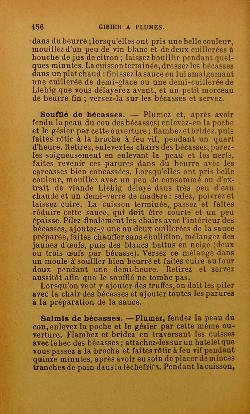 dans dubeurre lorsqu’elles ont pris une belle couleur, mouillez d’un peu de vin blanc et de deux cuillerées à bouche de jus de citron ; laissez bouillir pendant quel- ques minutes. La cuisson terminée, dressez les bécasses dans un platchaud : finissez lasauce en lui amalgamant une cuillerée de demi-glace ou une demi-cuillerée de Liebig que vous délayerez avant, et un petit morceau de beurre fin ; versez-la sur les bécasses et servez. Soufflé de bécasses. — Plumez et, après avoir fendu la peau du cou des bécasses) enlevez-en la poche et le gésier par cette ouverture; flambez etbridez, puis faites rôtir à la broche à feu vif, pendant un quart d’heure. Retirez, enlevez les chairs des bécasses, parez- les soigneusement en enlevant la peau et les nerfs, faites revenir ces parures dans du beurre avec les carcasses bien concassées. Lorsqu’elles ont pris belle couleur, mouillez avec un peu de consommé ou d’ex- trait de viande Liebig délayé dans très peu d’eau chaude et un demi-verre de rnadbre : salez, poivrez et laissez cuire. La cuisson terminée,, passez et faites réduire cette sauce, qui doit être courte et un peu épaisse. Pilez finalement les chairs avec l’intérieur des bécasses, ajoutez-y une ou deux cuillerées de la sauce préparée, faites chauffer sans ébullition, mélangez des jaunes d’œufs, puis des blancs battus en neige (deux ou trois œufs par bécasse). Versez ce mélange dans un moule à' souffler bien beurré et faites cuire au four doux pendant une demi-heure. Retirez et servez aussitôt afin que le soufflé ne tombe pas. Lorsqu’on veut y ajouter des truffes, on doit les piler avec la chair des bécasses et aj outer toutes les parures à la préparation de la sauce. Salmis de bécasses. —Plumez, fendez la peau du cou, enlevez la poche et le gésier par cette même ou- verture. Flambez et bridez en traversant les cuisses avec le bec des bécasses ; attachez-lessurun hateletque vous passez à la broche et faites rôtir à feu vif pendant quinze minutes, après avoir eu soin de placer de minces tranches de pain dansla lèchefrif»,. Pendant lacuisson,