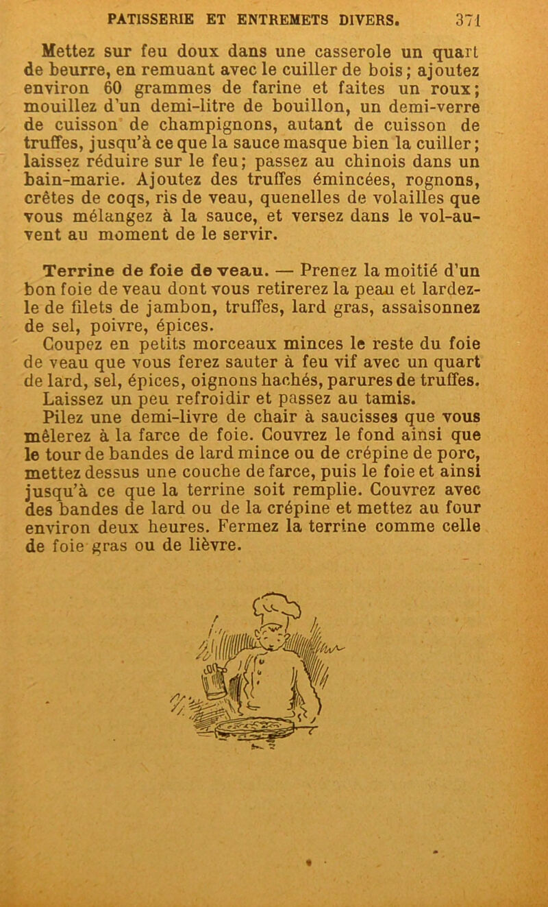 Mettez sur feu doux dans une casserole un quart de beurre, en remuant avec le cuiller de bois ; ajoutez environ 60 grammes de farine et faites un roux; mouillez d’un demi-litre de bouillon, un demi-verre de cuisson de champignons, autant de cuisson de truffes, jusqu’à ce que la sauce masque bien la cuiller ; laissez réduire sur le feu; passez au chinois dans un bain-marie. Ajoutez des truffes émincées, rognons, crêtes de coqs, ris de veau, quenelles de volailles que vous mélangez à la sauce, et versez dans le vol-au- vent au moment de le servir. Terrine de foie de veau. — Prenez la moitié d’un bon foie de veau dont vous retirerez la peau et lardez- le de filets de jambon, truffes, lard gras, assaisonnez de sel, poivre, épices. Coupez en petits morceaux minces le reste du foie de veau que vous ferez sauter à feu vif avec un quart de lard, sel, épices, oignons hachés, parures de truffes. Laissez un peu refroidir et passez au tamis. Pilez une demi-livre de chair à saucisses que vous mêlerez à la farce de foie. Couvrez le fond ainsi que le tour de bandes de lard mince ou de crépine de porc, mettez dessus une couche de farce, puis le foie et ainsi jusqu’à ce que la terrine soit remplie. Couvrez avec des bandes de lard ou de la crépine et mettez au four environ deux heures. Fermez la terrine comme celle de foie gras ou de lièvre.