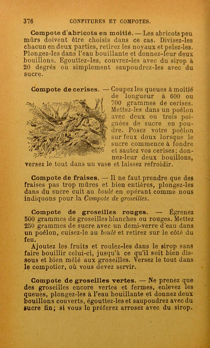 Compote d’abricots en moitié. — Les abricots peu mûrs doivent être choisis dans ce cas. Divisez-les chacun en deux parties, retirez ies noyaux et pelez-les. Plongez-les dans l’eau bouillante et donnez-leur deux bouillons. Egouttez-les, couvrez-les avec du sirop à 20 degrés ou simplement saupoudrez-les avec du sucre. Compote de cerises. —Coupez les queues à moitié de longueur à 600 ou 700 grammes de cerises. Mettez-les dans un poêlon avec deux ou trois poi- gnées de sucre en pou- dre. Posez votre poêlon sur feux doux lorsque le sucre commence à fondre et sautez vos cerises; don- nez-leur deux bouillons, versez le tout dans un vase et laissez refroidir. Compote de fraises. — Il ne faut prendre que des fraises pas trop mûres et bien entières, plongez-les dans du sucre cuit au boulé en opérant comme nous indiquons pour la Compote de groseilles. Compote de groseilles rouges. — Égrenez 500 grammes de groseilles blanches ou rouges. Mettez 250 grammes de sucre avec un demi-verre a’eau dans un poêlon, cuisez-le au boulé et retirez sur le côté du feu. Ajoutez les fruits et roulez-les dans le sirop sans faire bouillir celui-ci, jusqu’à ce qu’il soit bien dis- sous et bien mêlé aux groseilles. Versez le tout dans le compotier, où vous devez servir. Compote de groseilles vertes. — Ne prenez que des groseilles encore vertes et fermes, enlevez les queues, plongez-les à l’eau bouillante et donnez deux bouillons couverts, égouttez-les et saupoudrez avec du sucre fin; si vous le préferez arrosez avec du sirop.