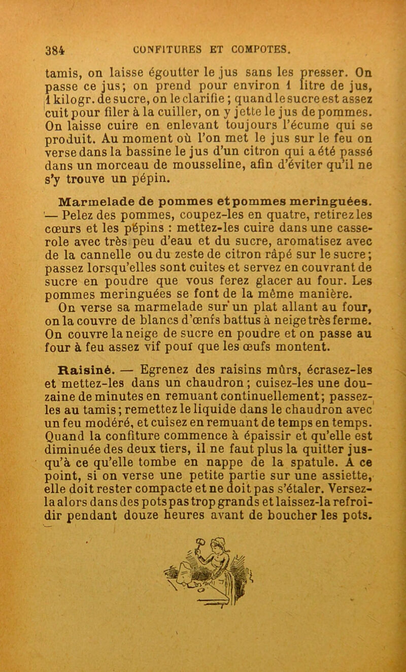 tamis, on laisse égoutter le jus sans les presser. On passe ce jus; on prend pour environ 1 litre de jus, 1 kilogr. de sucre, on le clarifie ; quand le sucre est assez cuit pour filer à la cuiller, on y jette le jus de pommes. On laisse cuire en enlevant toujours l’écume qui se produit. Au moment où l’on met le jus sur le feu on verse dans la bassine le jus d’un citron qui a été passé dans un morceau de mousseline, afin d’éviter qu’il ne s’y trouve un pépin. Marmelade de pommes etpommes meringuées. — Pelez des pommes, coupez-les en quatre, retirez les cœurs et les pépins : mettez-les cuire dans une casse- role avec très peu d’eau et du sucre, aromatisez avec de la cannelle ou du zeste de citron râpé sur le sucre ; passez lorsqu’elles sont cuites et servez en couvrant de sucre en poudre que vous ferez glacer au four. Les pommes meringuées se font de la même manière. On verse sa marmelade sur un plat allant au four, on la couvre de blancs d’œnf s battus à neige très ferme. On couvre la neige de sucre en poudre et on passe au four à feu assez vif pour que les œufs montent. Raisiné. — Egrenez des raisins mûrs, écrasez-les et mettez-les dans un chaudron ; cuisez-les une dou- zaine de minutes en remuant continuellement; passez- les au tamis ; remettez le liquide dans le chaudron avec un feu modéré, et cuisez en remuant de temps en temps. Quand la confiture commence à épaissir et qu’elle est diminuée des deux tiers, il ne faut plus la quitter jus- qu’à ce qu’elle tombe en nappe de la spatule. A ce point, si on verse une petite partie sur une assiette, elle doit rester compacte et ne doit pas s’étaler. Versez- la alors dans des potspas trop grands et laissez-la refroi- dir pendant douze heures avant de boucher les pots.