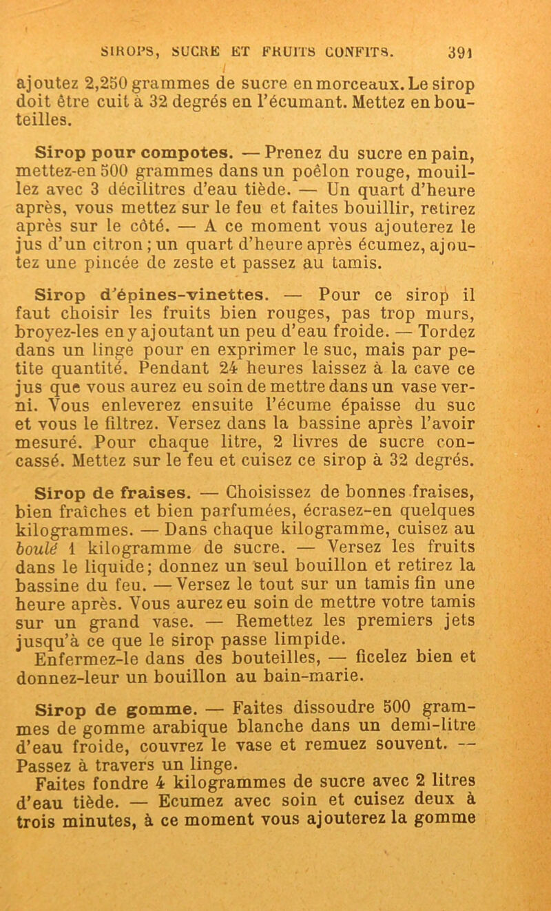 ajoutez 2,250 grammes de sucre en morceaux. Le sirop doit être cuit à 32 degrés en l’écumant. Mettez en bou- teilles. Sirop pour compotes. — Prenez du sucre en pain, mettez-en 500 grammes dans un poêlon rouge, mouil- lez avec 3 décilitres d’eau tiède. — Un quart d’heure après, vous mettez sur le feu et faites bouillir, retirez après sur le côté. — A ce moment vous ajouterez le jus d’un citron ; un quart d’heure après écumez, ajou- tez une pincée de zeste et passez au tamis. Sirop d’épines-vinettes. — Pour ce sirop il faut choisir les fruits bien rouges, pas trop murs, broyez-les en y ajoutant un peu d’eau froide. — Tordez dans un linge pour en exprimer le suc, mais par pe- tite quantité. Pendant 24 heures laissez à la cave ce jus que vous aurez eu soin de mettre dans un vase ver- ni. Vous enleverez ensuite l’écume épaisse du suc et vous le filtrez. Versez dans la bassine après l’avoir mesuré. Pour chaque litre, 2 livres de sucre con- cassé. Mettez sur le feu et cuisez ce sirop à 32 degrés. Sirop de fraises. — Choisissez de bonnes fraises, bien fraîches et bien parfumées, écrasez-en quelques kilogrammes. — Dans chaque kilogramme, cuisez au boulé 1 kilogramme de sucre. — Versez les fruits dans le liquide; donnez un seul bouillon et retirez la bassine du feu. — Versez le tout sur un tamis fin une heure après. Vous aurez eu soin de mettre votre tamis sur un grand vase. — Remettez les premiers jets jusqu’à ce que le sirop passe limpide. Enfermez-le dans des bouteilles, — ficelez bien et donnez-leur un bouillon au bain-marie. Sirop de gomme. — Faites dissoudre 500 gram- mes de gomme arabique blanche dans un demi-litre d’eau froide, couvrez le vase et remuez souvent. — Passez à travers un linge. Faites fondre 4 kilogrammes de sucre avec 2 litres d’eau tiède. — Ecumez avec soin et cuisez deux à trois minutes, à ce moment vous ajouterez la gomme