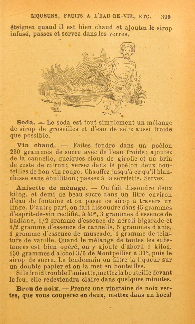 éteignez quand il est bien chaud et ajoutez le sirop infusé, passez et servez dans les verres. Soda. — Le soda est tout simplement un mélange de sirop de groseilles et d’eau de seltz aussi froide que possible. Vin chaud. — Faites fondre dans un poêlon 250 grammes de sucre avec de l’eau froide; ajoutez de la cannelle, quelques clous de girofle et un brin de zeste de citron; versez dans le poêlon deux bou- teilles de bon vin rouge. Chauffez jusqu’à ce qu’il blan- chisse sans ébullition; passez à la serviette. Servez. Anisette de ménage. — On fait dissoudre deux kilog. et demi de beau sucre dans un litre environ d’eau de fontaine et on passe ce sirop à travers un linge. D’autre part, on fait dissoudre dans 15 grammes d’esprit-de-vin rectilié, à 40°, 3 grammes d'essence de badiane, 1/2 gramme d'essence de néroli bigarade et 1/2 gramme d'essence de cannelle, 5 grammes d’anis, 1 gramme d'essence de muscade, 1 gramme de tein- ture de vanille. Quand le mélange de toutes les subs- tances est bien opéré, on y ajoute d’abord 1 kilog. 150 grammes d’alcool 3/6 de Montpellier à 33°, puis le sirop de sucre. Le lendemain on filtre la liqueur sur un double papier et on la met en bouteilles. Si le froid trouble l’anisette,mettez la bouteille devant le feu, elle redeviendra claire dans quelques minutes. Brou de noix. — Prenez une vingtaine de noix ver- tes, que vous couperez en deux, mettez dans un bocal