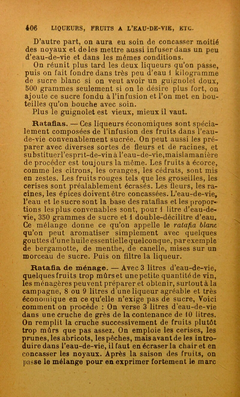 D’autre part, on aura eu soin de concasser moitié des noyaux et de les mettre aussi infuser dans un peu d’eau-de-vie et dans les mêmes conditions. On réunit plus tard les deux liqueurs qu’on passe, puis on fait fondre dans très peu d’eau 1 kilogramme de sucre blanc si on veut avoir un guignolet doux, 500 grammes seulement si on le désire plus fort, on ajoute ce sucre fondu à l’infusion et l’on met en bou- teilles qu’on bouche avec soin. Plus le guignolet est vieux, mieux il vaut. Ratafias. —Ces liqueurs économiques sont spécia- lement composées de l’infusion des fruits dans l’eau- de-vie convenablement sucrée. On peut aussi les pré- parer avec diverses sortes de fleurs et de racines, et substituerl’espnt-de-vin à l’eau-de-vie,maislamanière de procéder est toujours la même. Les fruits à écorce, comme les citrons, les oranges, les cédrats, sont mis en zestes. Les fruits rouges tels que les groseilles, les cerises sont préalablement écrasés. Les fleurs, les ra- cines, les épices doivent être concassées. L’eau-de-vie, l’eau et le sucre sont la base des ratafias et les propor- tions les plus convenables sont, pour 1 litre d’eau-de- vie, 350 grammes de sucre et 1 double-décilitre d’eau. Ce mélange donne ce qu’on appelle le ratafia blanc qu’on peut aromatiser simplement avec quelques fouttes d’une huile essentielle quelconque, par exemple e bergamotte, de menthe, de canelle, mises sur un morceau de sucre. Puis on filtre la liqueur. Ratafia de ménage. — Avec 3 litres d’eau-de-vie, quelques fruits trop mûrs et une petite quantité de vin, les ménagères peuvent préparer et obtenir, surtoutà la campagne, 8 ou 9 litres d'une liqueur agréable et très économique en ce qu’elle n’exige pas de sucre, Voici comment on procède : On verse 3 litres d’eau-de-vie dans une cruche de grès de la contenance de 10 litres. On remplit la cruche successivement de fruits plutôt trop mûrs que pas assez. On emploie les cerises, les prunes, les abricots, les pêches, mais avant de les intro- duire dans l’eau-de-vie, il faut en écraser la chair et en concasser les noyaux. Après la saison des fruits, on passe le mélange pour en exprimer fortement le marc