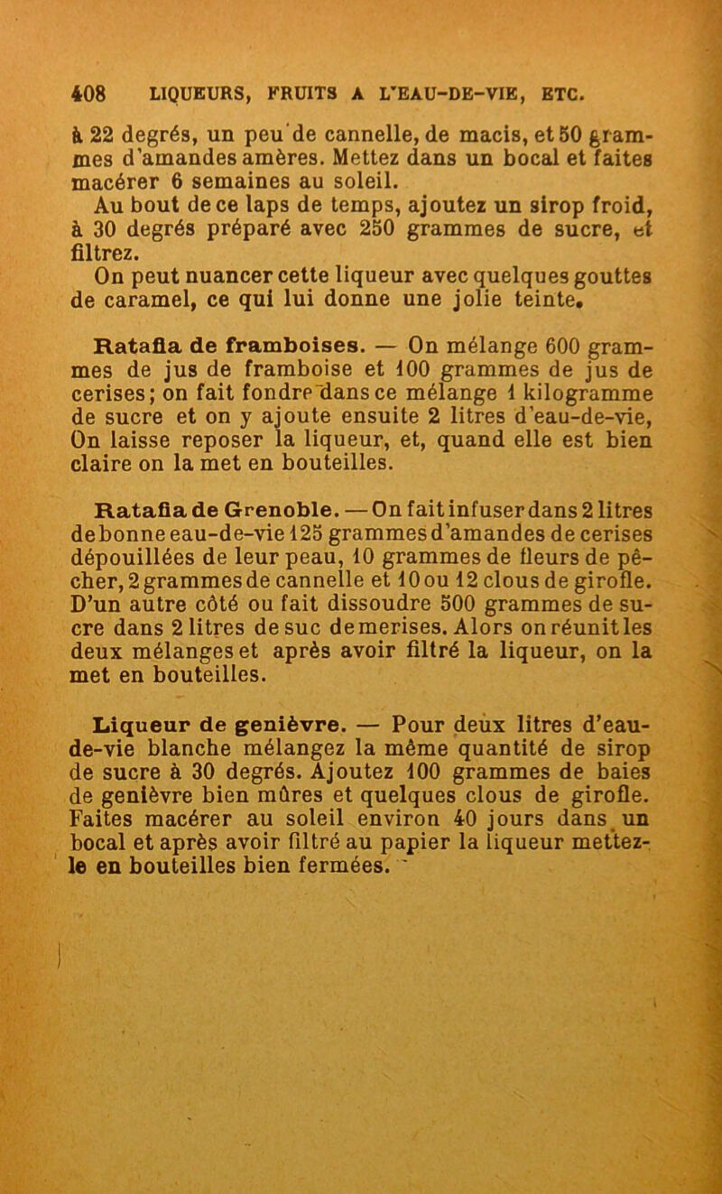 h 22 degrés, un peude cannelle, de macis, et 50 gram- mes d’amandes amères. Mettez dans un bocal et faites macérer 6 semaines au soleil. Au bout de ce laps de temps, ajoutez un sirop froid, à 30 degrés préparé avec 250 grammes de sucre, et filtrez. On peut nuancer cette liqueur avec quelques gouttes de caramel, ce qui lui donne une jolie teinte. Ratafia de framboises. — On mélange 600 gram- mes de jus de framboise et 100 grammes de jus de cerises; on fait fondrp“dansce mélange 1 kilogramme de sucre et on y ajoute ensuite 2 litres d’eau-de-vie, On laisse reposer la liqueur, et, quand elle est bien claire on la met en bouteilles. Ratafia de Grenoble. — On fait infuser dans 2 litres debonne eau-de-vie 125 grammes d’amandes de cerises dépouillées de leur peau, 10 grammes de fleurs de pê- cher, 2 grammes de cannelle et lOou 12 clous de girofle. D’un autre côté ou fait dissoudre 500 grammes de su- cre dans 2 litres de suc de merises. Alors on réunit les deux mélanges et après avoir filtré la liqueur, on la met en bouteilles. Liqueur de genièvre. — Pour deux litres d’eau- de-vie blanche mélangez la même quantité de sirop de sucre à 30 degrés. Ajoutez 100 grammes de baies de genièvre bien mûres et quelques clous de girofle. Faites macérer au soleil environ 40 jours dans un bocal et après avoir filtré au papier la liqueur mettez- le en bouteilles bien fermées. 