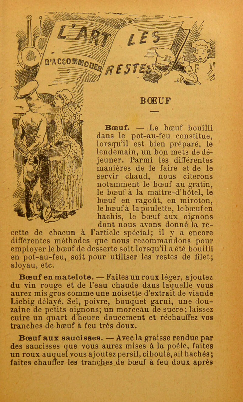 Bœuf. — Le bœuf bouilli dans le pot-au-feu constitue, lorsqu’il est bien préparé, le lendemain, un bon mets de dé- jeuner. Parmi les différentes manières de le faire et de le servir chaud, nous citerons notamment le bœuf au gratin, le bœuf à la maître-d’hôtel, le bœuf en ragoût, en miroton, le bœuf à la poulette, le bœuf en hachis, le bœuf aux oignons dont nous avons donné la re- cette de chacun à l’article spécial; il y a encore différentes méthodes que nous recommandons pour employer le bœuf de desserte soit lorsqu’il a été bouilli en pot-au-feu, soit pour utiliser les restes de filet; aloyau, etc. Bœuf en matelote. — Faites un roux léger, ajoutez du vin rouge et de l’eau chaude dans laquelle vous aurez mis gros comme une noisette d’extrait de viande Liebig délayé. Sel, poivre, bouquet garni, une dou- zaine de petits oignons; un morceau de sucre; laissez cuire un quart d’heure doucement et réchauffez vos tranches de bœuf à feu très doux. Bœuf aux saucisses. — Avec la graisse rendue par des saucisses que vous aurez mises à la poêle, faites un roux auquel vous ajoutez persil, ciboule, ail hachés; faites chauffer les tranches de bœuf à feu doux après